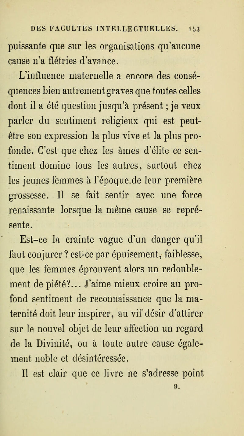 puissante que sur les organisations qu'aucune cause n'a flétries d'avance. L'influence maternelle a encore des consé- quences bien autrement graves que toutes celles dont il a été question jusqu'à présent ; je veux parler du sentiment religieux qui est peut- être son expression la plus vive et la plus pro- fonde. C'est que chez les âmes d'élite ce sen- timent domine tous les autres, surtout chez les jeunes femmes à l'époque.de leur première grossesse. Il se fait sentir avec une force renaissante lorsque la même cause se repré- sente. Est-ce la crainte vague d'un danger qu'il faut conjurer ? est-ce par épuisement, faiblesse, que les femmes éprouvent alors un redouble- ment de piété?... J'aime mieux croire au pro- fond sentiment de reconnaissance que la ma- ternité doit leur inspirer, au vif désir d'attirer sur le nouvel objet de leur affection un regard de la Divinité, ou à toute autre cause égale- ment noble et désintéressée. Il est clair que ce livre ne s'adresse point 9.