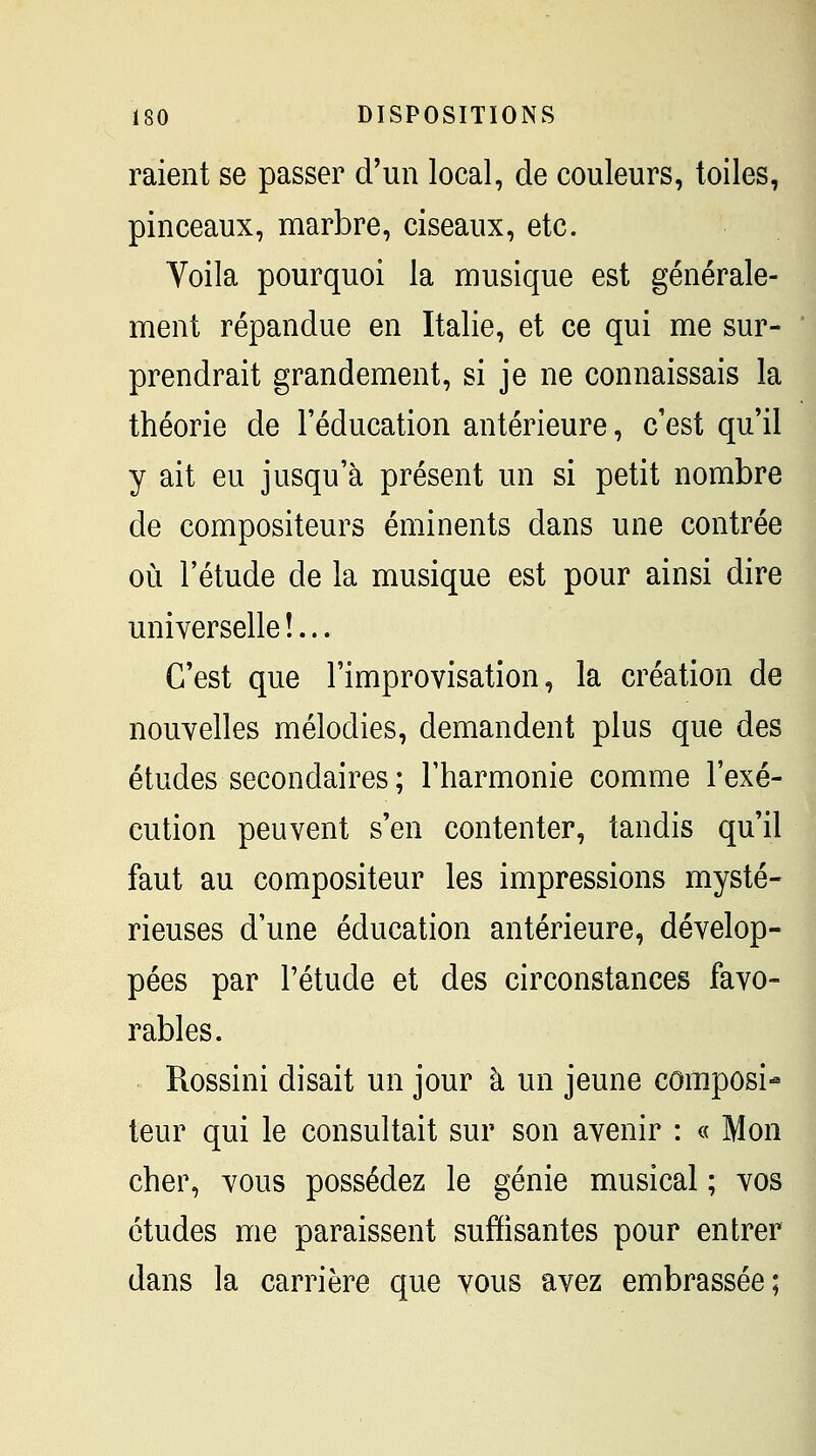 raient se passer d'un local, de couleurs, toiles, pinceaux, marbre, ciseaux, etc. Yoila pourquoi la musique est générale- ment répandue en Italie, et ce qui me sur- * prendrait grandement, si je ne connaissais la théorie de l'éducation antérieure, c'est qu'il y ait eu jusqu'à présent un si petit nombre de compositeurs éminents dans une contrée où l'étude de la musique est pour ainsi dire universelle !... C'est que l'improvisation, la création de nouvelles mélodies, demandent plus que des études secondaires ; l'harmonie comme l'exé- cution peuvent s'en contenter, tandis qu'il faut au compositeur les impressions mysté- rieuses d'une éducation antérieure, dévelop- pées par l'étude et des circonstances favo- rables. Rossini disait un jour à un jeune composi- teur qui le consultait sur son avenir : « Mon cher, vous possédez le génie musical ; vos études me paraissent suffisantes pour entrer dans la carrière que vous avez embrassée;