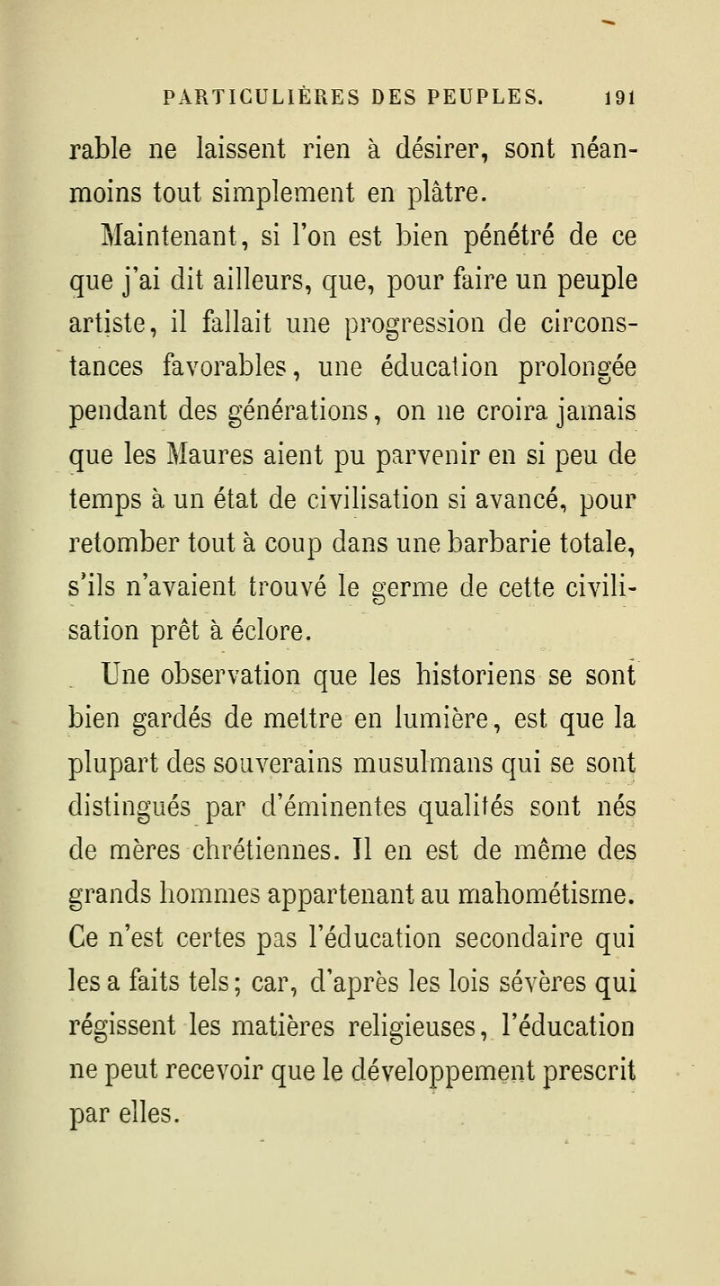 rable ne laissent rien à désirer, sont néan- moins tout simplement en plâtre. Maintenant, si l'on est bien pénétré de ce que j'ai dit ailleurs, que, pour faire un peuple artiste, il fallait une progression de circons- tances favorables, une éducation prolongée pendant des générations, on ne croira jamais que les Maures aient pu parvenir en si peu de temps à un état de civilisation si avancé, pour retomber tout à coup dans une barbarie totale, s'ils n'avaient trouvé le ^'erme de cette civili- sation prêt à éclore. Une observation que les historiens se sont bien gardés de mettre en lumière, est que la plupart des souverains musulmans qui se sont distingués par d'éminentes qualités sont nés de mères chrétiennes. Il en est de même des grands hommes appartenant au mahométisme. Ce n'est certes pas l'éducation secondaire qui les a faits tels ; car, d'après les lois sévères qui régissent les matières religieuses, l'éducation ne peut recevoir que le développement prescrit par elles.