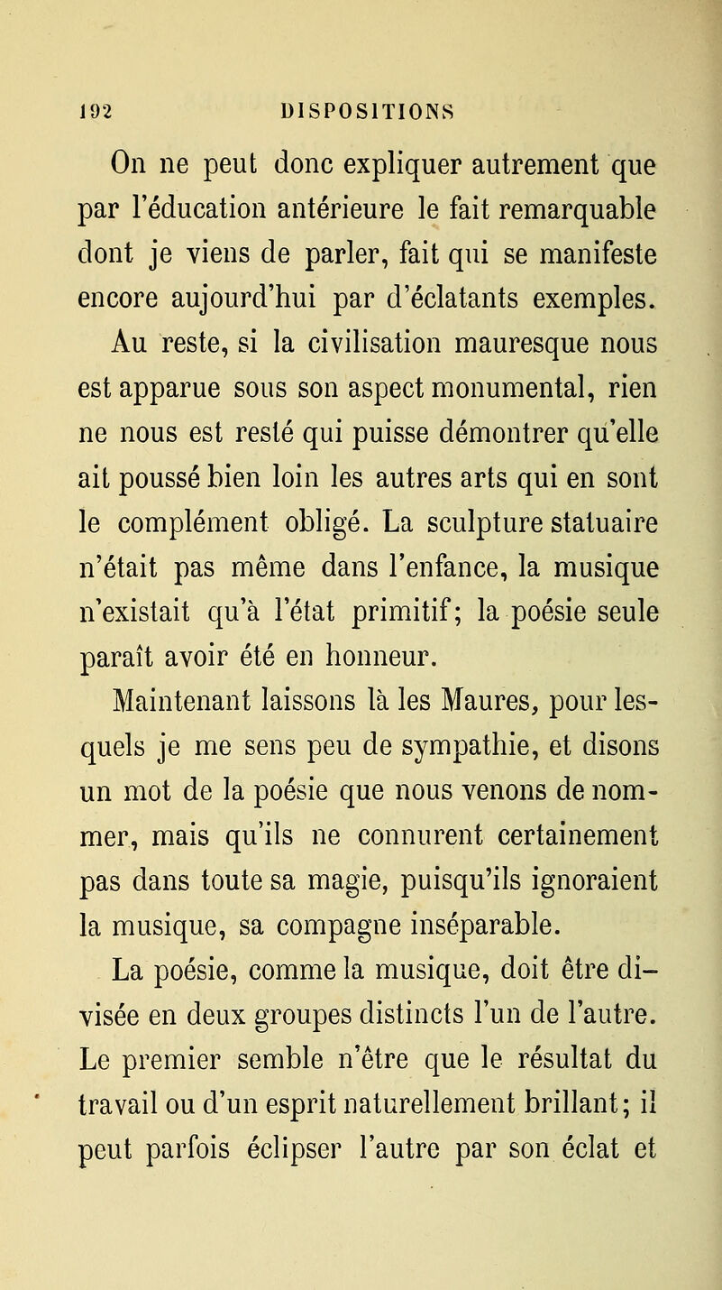 On ne peut donc expliquer autrement que par l'éducation antérieure le fait remarquable dont je viens de parler, fait qui se manifeste encore aujourd'hui par d'éclatants exemples. Au reste, si la civilisation mauresque nous est apparue sous son aspect monumental, rien ne nous est resté qui puisse démontrer qu'elle ait poussé bien loin les autres arts qui en sont le complément obligé. La sculpture statuaire n'était pas même dans l'enfance, la musique n'existait qu'à l'état primitif; la poésie seule paraît avoir été en honneur. Maintenant laissons là les Maures, pour les- quels je me sens peu de sympathie, et disons un mot de la poésie que nous venons de nom- mer, mais qu'ils ne connurent certainement pas dans toute sa magie, puisqu'ils ignoraient la musique, sa compagne inséparable. La poésie, comme la musique, doit être di- visée en deux groupes distincts l'un de l'autre. Le premier semble n'être que le résultat du travail ou d'un esprit naturellement brillant; il peut parfois éclipser l'autre par son éclat et