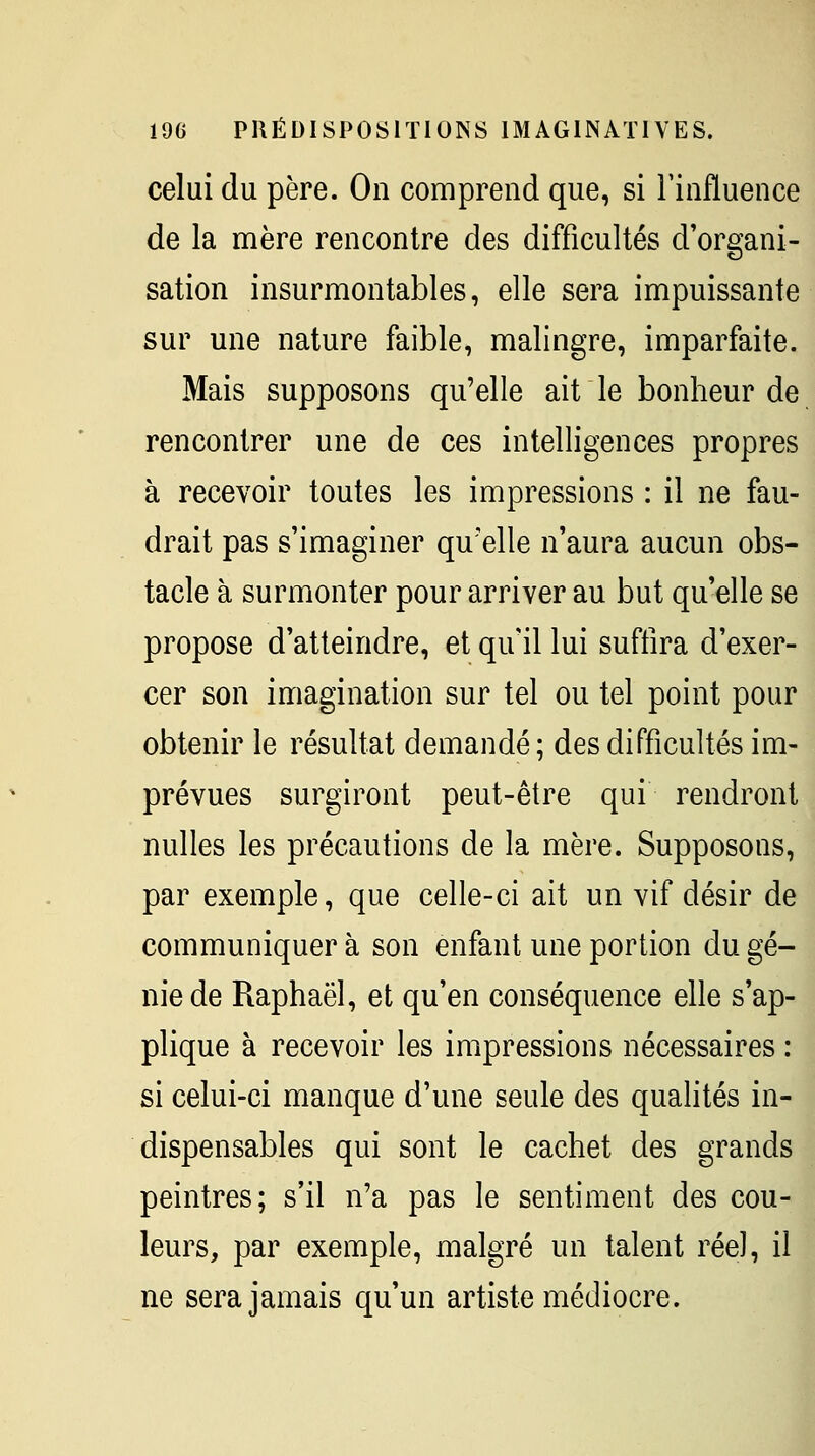 celui du père. On comprend que, si rinfluence de la mère rencontre des difficultés d'organi- sation insurmontables, elle sera impuissante sur une nature faible, malingre, imparfaite. Mais supposons qu'elle ait le bonheur de rencontrer une de ces intelligences propres à recevoir toutes les impressions : il ne fau- drait pas s'imaginer qu'elle n'aura aucun obs- tacle à surmonter pour arriver au but qu'elle se propose d'atteindre, et qu'il lui suftira d'exer- cer son imagination sur tel ou tel point pour obtenir le résultat demandé ; des difficultés im- prévues surgiront peut-être qui rendront nulles les précautions de la mère. Supposons, par exemple, que celle-ci ait un vif désir de communiquer à son enfant une portion du gé- nie de Raphaël, et qu'en conséquence elle s'ap- plique à recevoir les impressions nécessaires : si celui-ci manque d'une seule des qualités in- dispensables qui sont le cachet des grands peintres; s'il n'a pas le sentiment des cou- leurs, par exemple, malgré un talent réel, il ne sera jamais qu'un artiste médiocre.