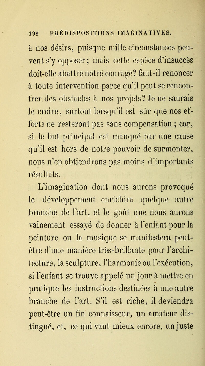 à nos désirs, puisque mille circonstances peu- vent s'y opposer; mais cette espèce d'insuccès doit-elle abattre notre courage? faut-il renoncer à toute intervention parce qu'il peut se rencon- trer des obstacles à nos projets? Je ne saurais le croire, surtout lorsqu'il est sûr que nos ef- forts ne resteront pas sans compensation ; car, si le but principal est manqué par une cause qu'il est hors de notre pouvoir de surmonter, nous n'en obtiendrons pas moins d'importants résultats. L'imagination dont nous aurons provoqué le développement enrichira quelque autre branche de Fart, et le goût que nous aurons vainement essayé de donner à l'enfant pour la peinture ou la musique se manifestera peut- être d'une manière très-brillante pour l'archi- tecture, la sculpture, l'harmonie ou l'exécution, si l'enfant se trouve appelé un jour à mettre en pratique les instructions destinées à une autre branche de l'art. S'il est riche, il deviendra peut-être un fin connaisseur, un amateur dis- tingué, et, ce qui vaut mieux encore, un juste