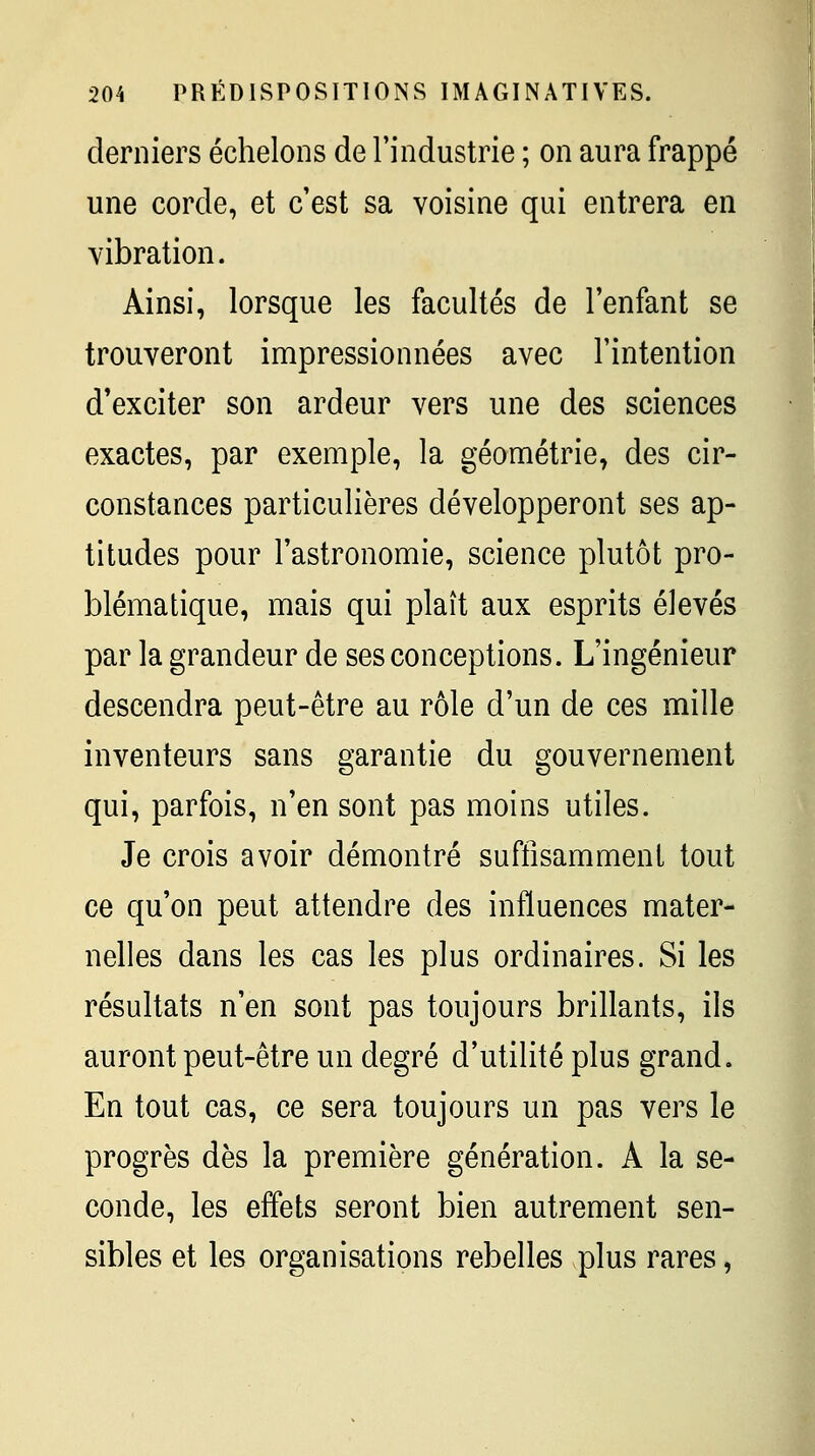 derniers échelons de l'industrie ; on aura frappé une corde, et c'est sa voisine qui entrera en vibration. Ainsi, lorsque les facultés de l'enfant se trouveront impressionnées avec l'intention d'exciter son ardeur vers une des sciences exactes, par exemple, la géométrie, des cir- constances particulières développeront ses ap- titudes pour l'astronomie, science plutôt pro- blématique, mais qui plaît aux esprits élevés par la grandeur de ses conceptions. L'ingénieur descendra peut-être au rôle d'un de ces mille inventeurs sans garantie du gouvernement qui, parfois, n'en sont pas moins utiles. Je crois avoir démontré suffisamment tout ce qu'on peut attendre des influences mater- nelles dans les cas les plus ordinaires. Si les résultats n'en sont pas toujours brillants, ils auront peut-être un degré d'utilité plus grand. En tout cas, ce sera toujours un pas vers le progrès dès la première génération. A la se- conde, les effets seront bien autrement sen- sibles et les organisations rebelles plus rares,