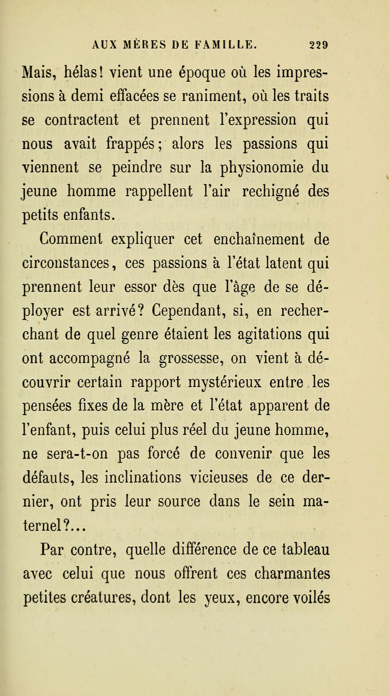 Mais, hélas! vient une époque où les impres- sions à demi effacées se raniment, où les traits se contractent et prennent l'expression qui nous avait frappés; alors les passions qui viennent se peindre sur la physionomie du jeune homme rappellent l'air rechigné des petits enfants. Comment expliquer cet enchaînement de circonstances, ces passions à l'état latent qui prennent leur essor dès que l'âge de se dé- ployer est arrivé? Cependant, si, en recher- chant de quel genre étaient les agitations qui ont accompagné la grossesse, on vient à dé- couvrir certain rapport mystérieux entre les pensées fixes de la mère et l'état apparent de l'enfant, puis celui plus réel du jeune homme, ne sera-t-on pas forcé de convenir que les défauts, les inclinations vicieuses de ce der- nier, ont pris leur source dans le sein ma- ternel?... Par contre, quelle différence de ce tableau avec celui que nous offrent ces charmantes petites créatures, dont les yeux, encore voilés