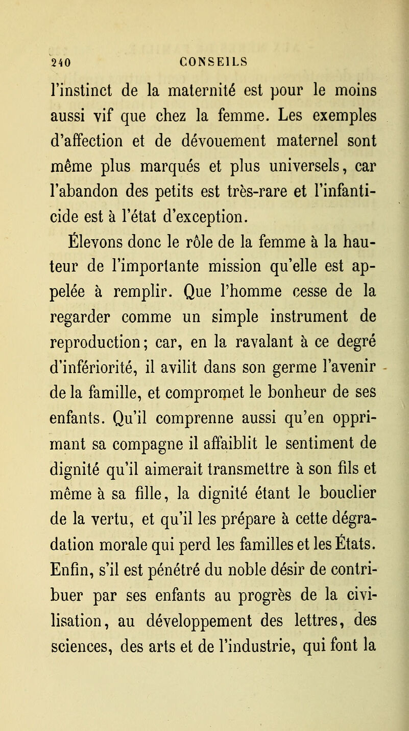 l'instinct de la maternité est pour le moins aussi vif que chez la femme. Les exemples d'affection et de dévouement maternel sont même plus marqués et plus universels, car l'abandon des petits est très-rare et l'infanti- cide est à l'état d'exception. Élevons donc le rôle de la femme à la hau- teur de l'importante mission qu'elle est ap- pelée à remplir. Que l'homme cesse de la regarder comme un simple instrument de reproduction ; car, en la ravalant à ce degré d'infériorité, il avilit dans son germe l'avenir de la famille, et compromet le bonheur de ses enfants. Qu'il comprenne aussi qu'en oppri- mant sa compagne il affaiblit le sentiment de dignité qu'il aimerait transmettre à son fils et même à sa fille, la dignité étant le bouclier de la vertu, et qu'il les prépare à cette dégra- dation morale qui perd les familles et les États. Enfin, s'il est pénétré du noble désir de contri- buer par ses enfants au progrès de la civi- lisation, au développement des lettres, des sciences, des arts et de l'industrie, qui font la