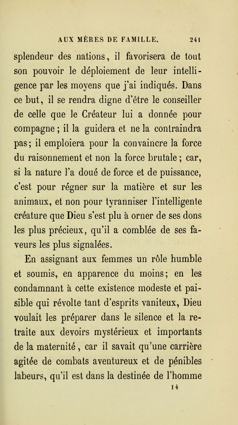 splendeur des nations, il favorisera de tout son pouvoir le déploiement de leur intelli- gence par les moyens que j'ai indiqués. Dans ce but, il se rendra digne d'être le conseiller de celle que le Créateur lui a donnée pour compagne ; il la guidera et ne la contraindra pas ; il emploiera pour la convaincre la force du raisonnement et non la force brutale ; car, si la nature l'a doué de force et de puissance, c'est pour régner sur la matière et sur les animaux, et non pour tyranniser l'intelligente créature que Dieu s'est plu à orner de ses dons les plus précieux, qu'il a comblée de ses fa- veurs les plus signalées. En assignant aux femmes un rôle humble et soumis, en apparence du moins; en les condamnant à cette existence modeste et pai- sible qui révolte tant d'esprits vaniteux, Dieu voulait les préparer dans le silence et la re- traite aux devoirs mystérieux et importants de la maternité, car il savait qu'une carrière agitée de combats aventureux et de pénibles labeurs, qu'il est dans la destinée de l'homme 14