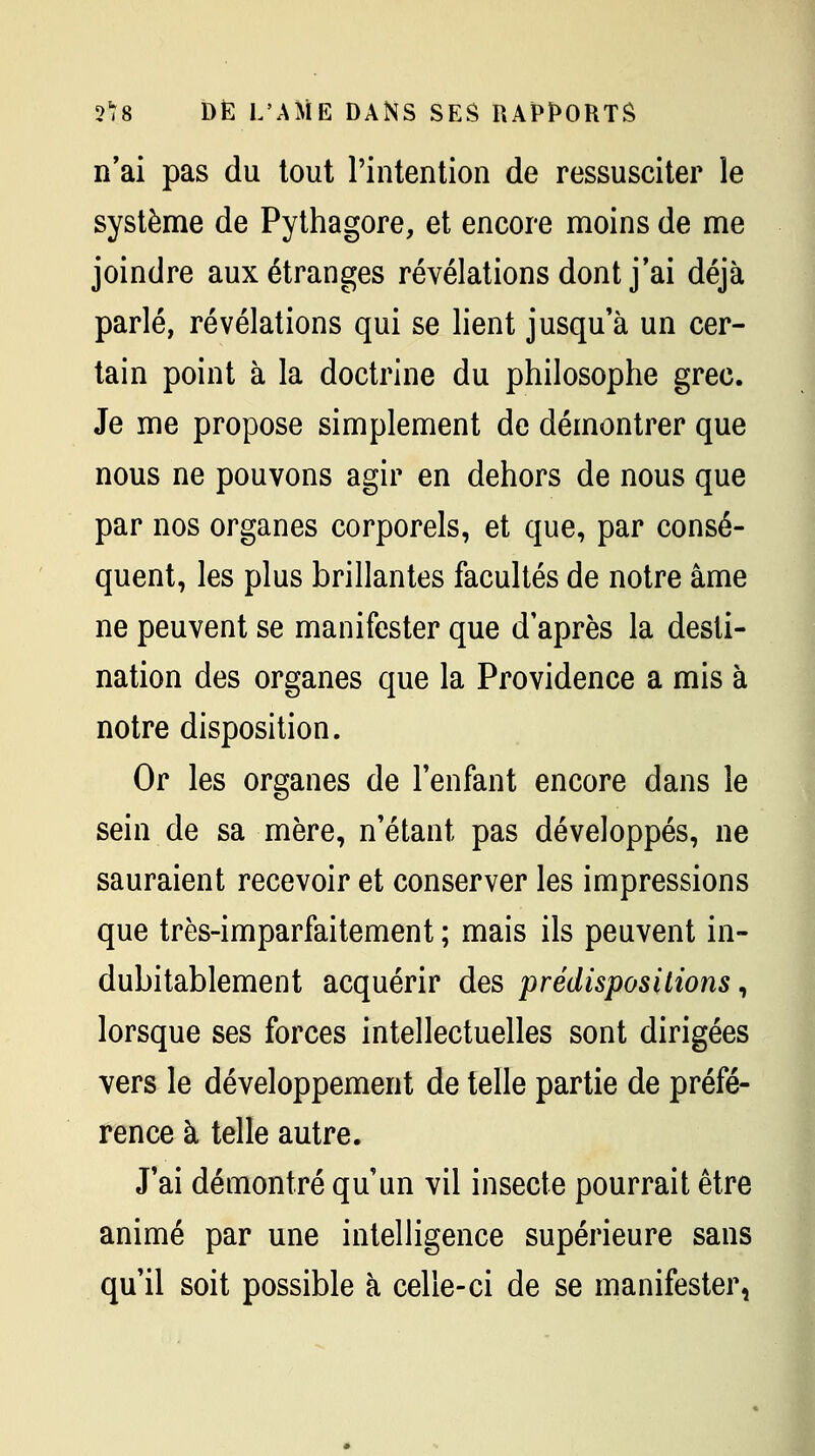 n'ai pas du tout l'intention de ressusciter le système de Pythagore, et encore moins de me joindre aux étranges révélations dont j'ai déjà parlé, révélations qui se lient jusqu'à un cer- tain point à la doctrine du philosophe grec. Je me propose simplement de démontrer que nous ne pouvons agir en dehors de nous que par nos organes corporels, et que, par consé- quent, les plus brillantes facultés de notre âme ne peuvent se manifester que d'après la desti- nation des organes que la Providence a mis à notre disposition. Or les organes de Tenfant encore dans le sein de sa mère, n'étant pas développés, ne sauraient recevoir et conserver les impressions que très-imparfaitement ; mais ils peuvent in- dubitablement acquérir des prédispositions ^ lorsque ses forces intellectuelles sont dirigées vers le développement de telle partie de préfé- rence à telle autre. J'ai démontré qu'un vil insecte pourrait être animé par une intelligence supérieure sans qu'il soit possible à celle-ci de se manifester,