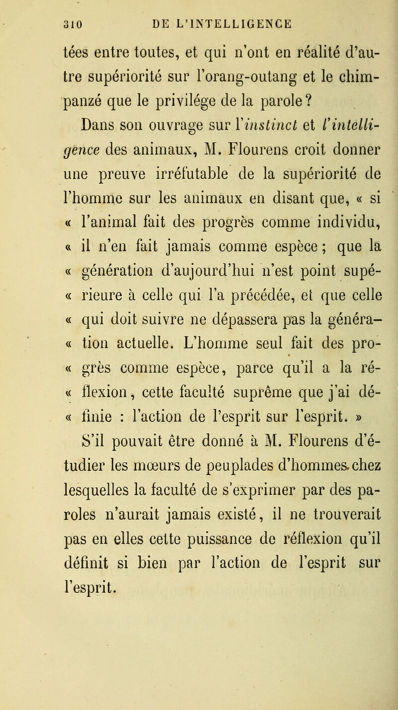 tées entre toutes, et qui n'ont en réalité d'au- tre supériorité sur l'orang-outang et le chim- panzé que le privilège de la parole ? Dans son ouvrage sur Vinstinct et l'intelli' gence des animaux, M. Flourens croit donner une preuve irréfutable de la supériorité de l'homme sur les animaux en disant que, « si « l'animal fait des progrès comme individu, « il n'en fait jamais comme espèce ; que la « génération d'aujourd'hui n'est point supé- « rieure à celle qui l'a précédée, et que celle « qui doit suivre ne dépassera pas la généra- « tion actuelle. L'homme seul fait des pro- « grès comme espèce, parce qu'il a la ré- « flexion, cette faculté suprême que j'ai dé- « tinie : l'action de l'esprit sur l'esprit. » S'il pouvait être donné à M. Flourens d'é- tudier les mœurs de peuplades d'hommes, chez lesquelles la faculté de s'exprimer par des pa- roles n'aurait jamais existé, il ne trouverait pas en elles cette puissance de réflexion qu'il définit si bien par l'action de l'esprit sur l'esprit.