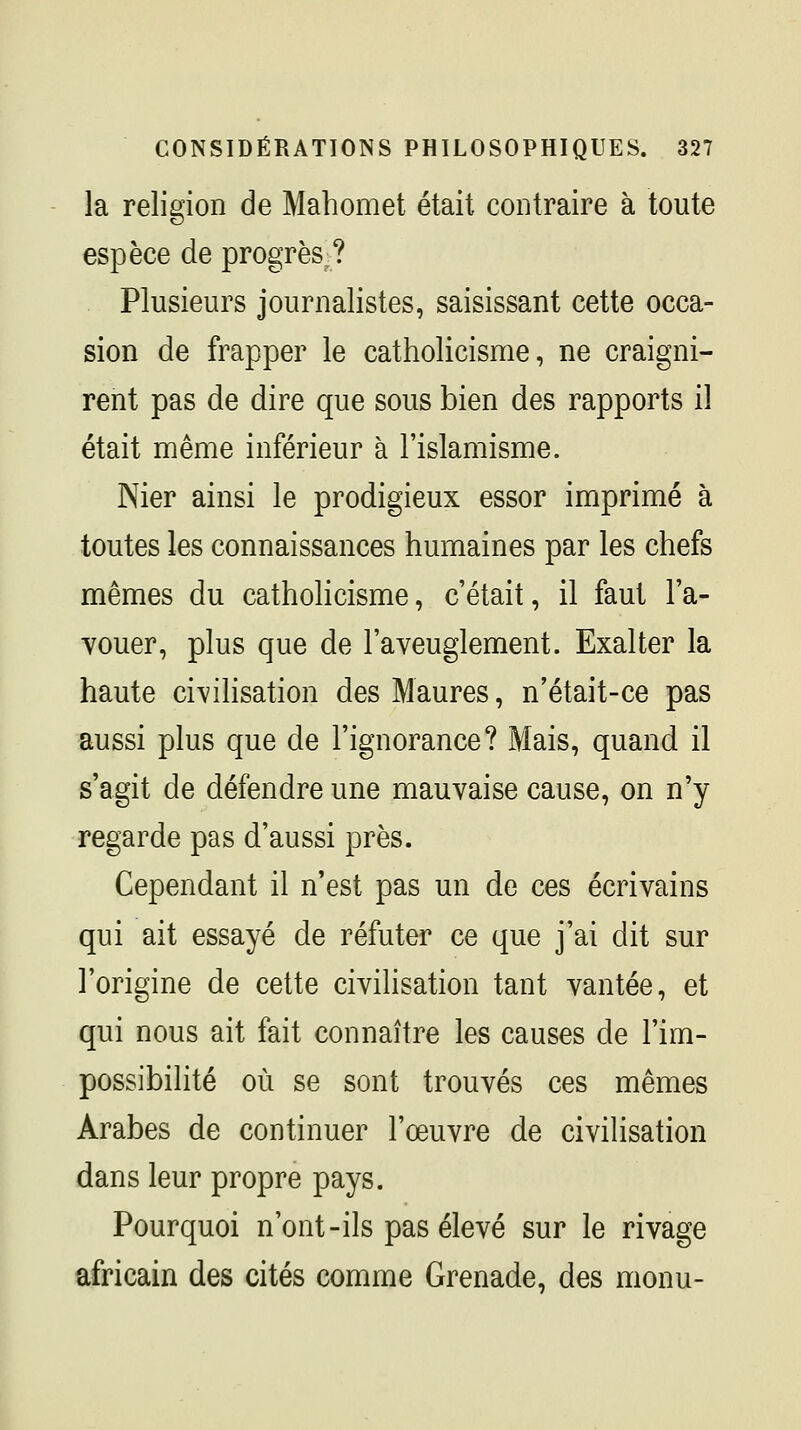 la religion de Mahomet était contraire à toute espèce de progrès^? Plusieurs journalistes, saisissant cette occa- sion de frapper le catholicisme, ne craigni- rent pas de dire que sous bien des rapports il était même inférieur à l'islamisme. Nier ainsi le prodigieux essor imprimé à toutes les connaissances humaines par les chefs mêmes du catholicisme, c'était, il faut l'a- vouer, plus que de l'aveuglement. Exalter la haute ci-vilisation des Maures, n'était-ce pas aussi plus que de l'ignorance? Mais, quand il s'agit de défendre une mauvaise cause, on n'y regarde pas d'aussi près. Cependant il n'est pas un de ces écrivains qui ait essayé de réfuter ce que j'ai dit sur l'origine de cette civilisation tant vantée, et qui nous ait fait connaître les causes de l'im- possibilité où se sont trouvés ces mêmes Arabes de continuer l'œuvre de civilisation dans leur propre pays. Pourquoi n'ont-ils pas élevé sur le rivage africain des cités comme Grenade, des monu-