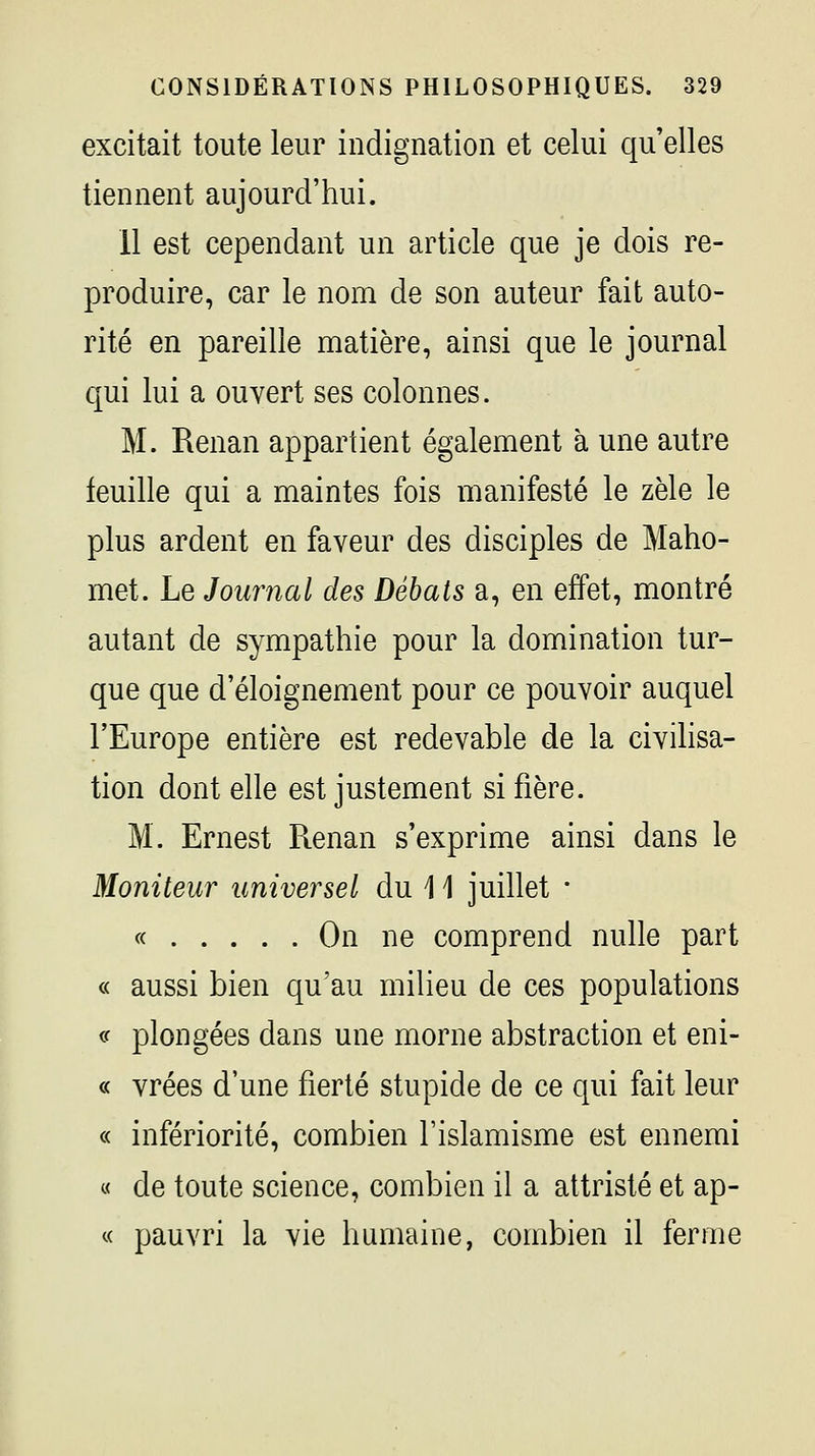 excitait toute leur indignation et celui qu elles tiennent aujourd'hui. 11 est cependant un article que je dois re- produire, car le nom de son auteur fait auto- rité en pareille matière, ainsi que le journal qui lui a ouvert ses colonnes. M. Renan appartient également à une autre feuille qui a maintes fois manifesté le zèle le plus ardent en faveur des disciples de Maho- met. Le Journal des Débats a, en effet, montré autant de sympathie pour la domination tur- que que d'éloignement pour ce pouvoir auquel l'Europe entière est redevable de la civihsa- tion dont elle est justement si fière. M. Ernest Renan s'exprime ainsi dans le Moniteur universel du 11 juillet • « On ne comprend nulle part « aussi bien qu'au milieu de ces populations (f plongées dans une morne abstraction et eni- « vrées d'une fierté stupide de ce qui fait leur « infériorité, combien l'islamisme est ennemi « de toute science, combien il a attristé et ap- « pauvri la vie humaine, combien il ferme