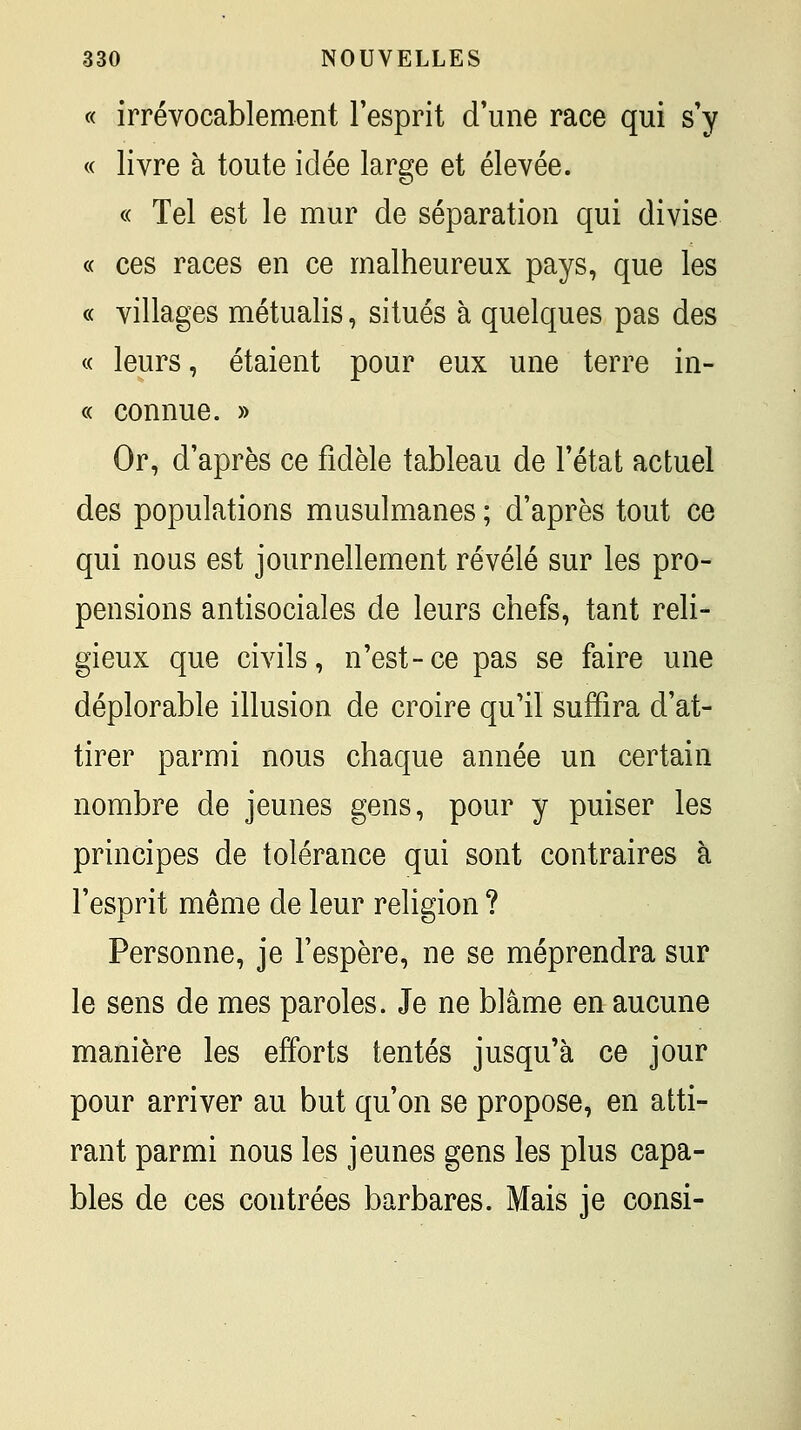 « irrévocablement l'esprit d'une race qui s'y « livre à toute idée large et élevée. « Tel est le mur de séparation qui divise « ces races en ce malheureux pays, que les « villages métualis, situés à quelques pas des « leurs, étaient pour eux une terre in- « connue. » Or, d'après ce fidèle tableau de l'état actuel des populations musulmanes ; d'après tout ce qui nous est journellement révélé sur les pro- pensions antisociales de leurs chefs, tant reli- gieux que civils, n'est-ce pas se faire une déplorable illusion de croire qu'il suffira d'at- tirer parmi nous chaque année un certain nombre de jeunes gens, pour y puiser les principes de tolérance qui sont contraires à l'esprit même de leur religion ? Personne, je l'espère, ne se méprendra sur le sens de mes paroles. Je ne blâme en aucune manière les efforts tentés jusqu'à ce jour pour arriver au but qu'on se propose, en atti- rant parmi nous les jeunes gens les plus capa- bles de ces contrées barbares. Mais je consi-