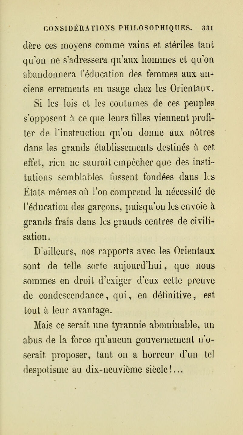 dère ces moyens comme vains et stériles tant qu'on ne s'adressera qu'aux hommes et qu'on abandonnera l'éducation des femmes aux an- ciens errements en usage chez les Orientaux. Si les lois et les coutumes de ces peuples s'opposent à ce que leurs filles viennent profi- ter de l'instruction qu'on donne aux nôtres dans les grands établissements destinés à cet effet, rien ne saurait empêcher que des insti- tutions semblables fussent fondées dans les États mêmes où l'on comprend la nécessité de l'éducation des garçons, puisqu'on les envoie à grands frais dans les grands centres de civili- sation . D'ailleurs, nos rapports avec les Orientaux sont de telle sorte aujourd'hui, que nous sommes en droit d'exiger d'eux cette preuve de condescendance, qui, en définitive, est tout à leur avantage. Mais ce serait une tyrannie abominable, un abus de la force qu'aucun gouvernement n'o- serait proposer, tant on a horreur d'un tel despotisme au dix-neuvième siècle !...