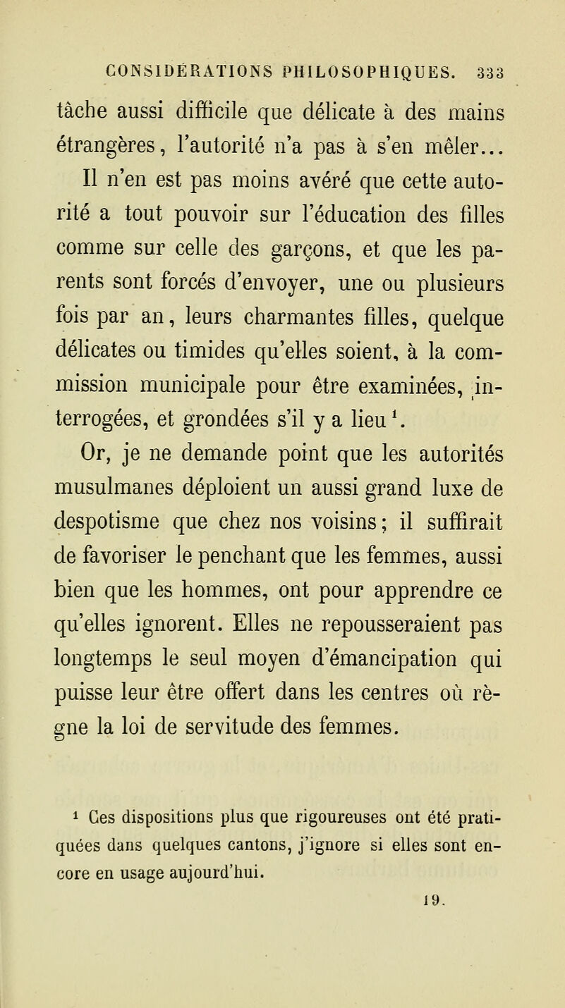 tache aussi difficile que délicate à des mains étrangères, l'autorité n'a pas à s'en mêler... Il n'en est pas moins avéré que cette auto- rité a tout pouvoir sur l'éducation des filles comme sur celle des garçons, et que les pa- rents sont forcés d'envoyer, une ou plusieurs fois par an, leurs charmantes filles, quelque délicates ou timides qu'elles soient, à la com- mission municipale pour être examinées, in- terrogées, et grondées s'il y a lieu^ Or, je ne demande point que les autorités musulmanes déploient un aussi grand luxe de despotisme que chez nos voisins; il suffirait de favoriser le penchant que les femmes, aussi bien que les hommes, ont pour apprendre ce qu'elles ignorent. Elles ne repousseraient pas longtemps le seul moyen d'émancipation qui puisse leur être offert dans les centres où rè- gne la loi de servitude des femmes. 1 Ces dispositions plus que rigoureuses ont été prati- quées dans quelques cantons, j'ignore si elles sont en- core en usage aujourd'hui. 19.