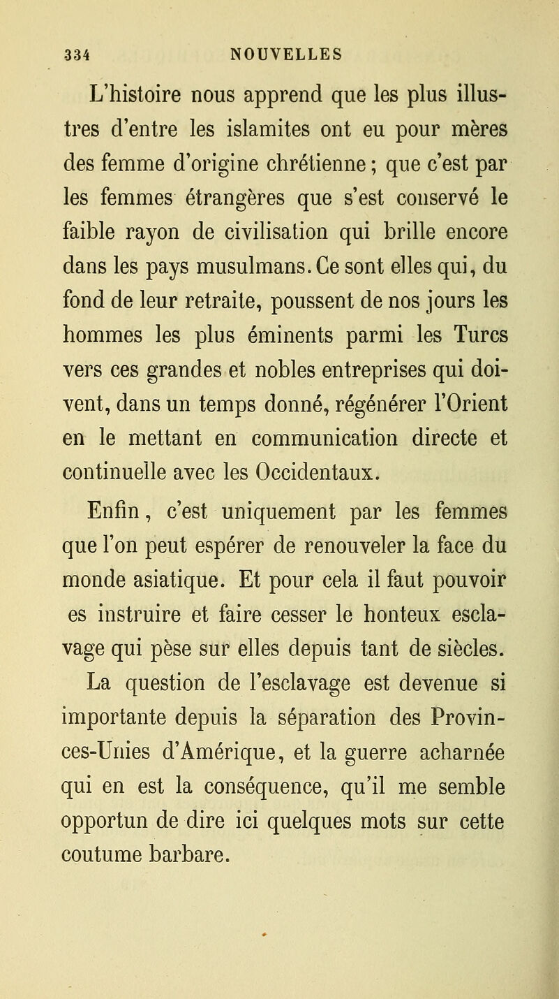 L'histoire nous apprend que les plus illus- tres d'entre les islamites ont eu pour mères des femme d'origine chrétienne ; que c'est par les femmes étrangères que s'est conservé le faible rayon de civilisation qui brille encore dans les pays musulmans. Ce sont elles qui, du fond de leur retraite, poussent de nos jours les hommes les plus éminents parmi les Turcs vers ces grandes et nobles entreprises qui doi- vent, dans un temps donné, régénérer l'Orient en le mettant en communication directe et continuelle avec les Occidentaux. Enfin, c'est uniquement par les femmes que l'on peut espérer de renouveler la face du monde asiatique. Et pour cela il faut pouvoir es instruire et faire cesser le honteux escla- vage qui pèse sur elles depuis tant de siècles. La question de l'esclavage est devenue si importante depuis la séparation des Provin- ces-Unies d'Amérique, et la guerre acharnée qui en est la conséquence, qu'il me semble opportun de dire ici quelques mots sur cette coutume barbare.