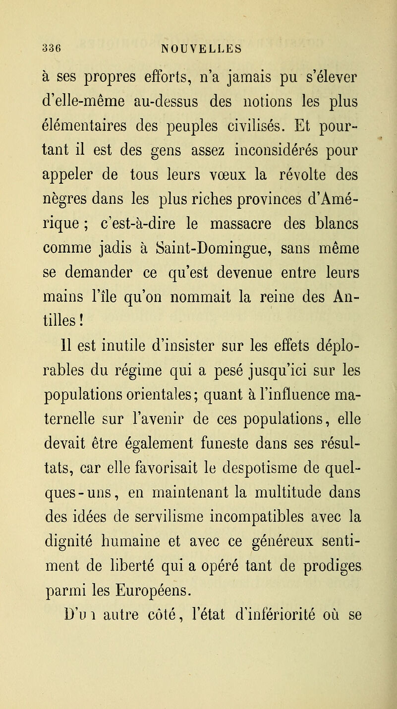 à ses propres efforts, n'a jamais pu s'élever d'elle-même au-dessus des notions les plus élémentaires des peuples civilisés. Et pour- tant il est des gens assez inconsidérés pour appeler de tous leurs vœux la révolte des nègres dans les plus riches provinces d'Amé- rique ; c'est-à-dire le massacre des blancs comme jadis à Saint-Domingue, sans même se demander ce qu'est devenue entre leurs mains l'île qu'on nommait la reine des An- tilles ! 11 est inutile d'insister sur les effets déplo- rables du régime qui a pesé jusqu'ici sur les populations orientales ; quant à l'influence ma- ternelle sur l'avenir de ces populations, elle devait être également funeste dans ses résul- tats, car elle favorisait le despotisme de quel- ques - uns, en maintenant la multitude dans des idées de servilisme incompatibles avec la dignité humaine et avec ce généreux senti- ment de liberté qui a opéré tant de prodiges parmi les Européens. D'u 1 autre côté, l'état d'infériorité où se