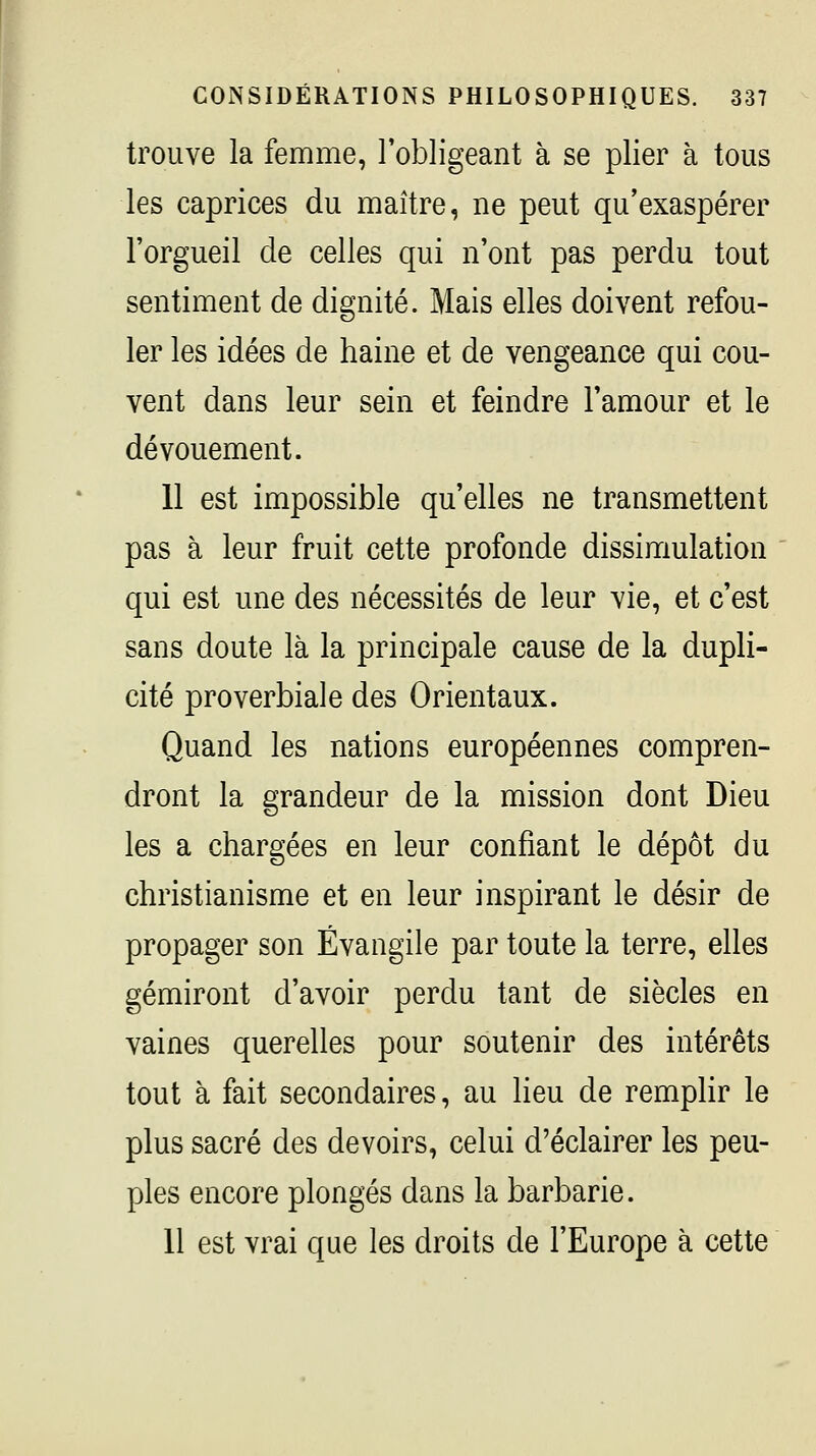 trouve la femme, l'obligeant à se plier à tous les caprices du maître, ne peut qu'exaspérer l'orgueil de celles qui n'ont pas perdu tout sentiment de dignité. Mais elles doivent refou- ler les idées de haine et de vengeance qui cou- vent dans leur sein et feindre l'amour et le dévouement. 11 est impossible qu'elles ne transmettent pas à leur fruit cette profonde dissimulation qui est une des nécessités de leur vie, et c'est sans doute là la principale cause de la dupli- cité proverbiale des Orientaux. Quand les nations européennes compren- dront la grandeur de la mission dont Dieu les a chargées en leur confiant le dépôt du christianisme et en leur inspirant le désir de propager son Évangile par toute la terre, elles gémiront d'avoir perdu tant de siècles en vaines querelles pour soutenir des intérêts tout à fait secondaires, au lieu de remplir le plus sacré des devoirs, celui d'éclairer les peu- ples encore plongés dans la barbarie. 11 est vrai que les droits de l'Europe à cette