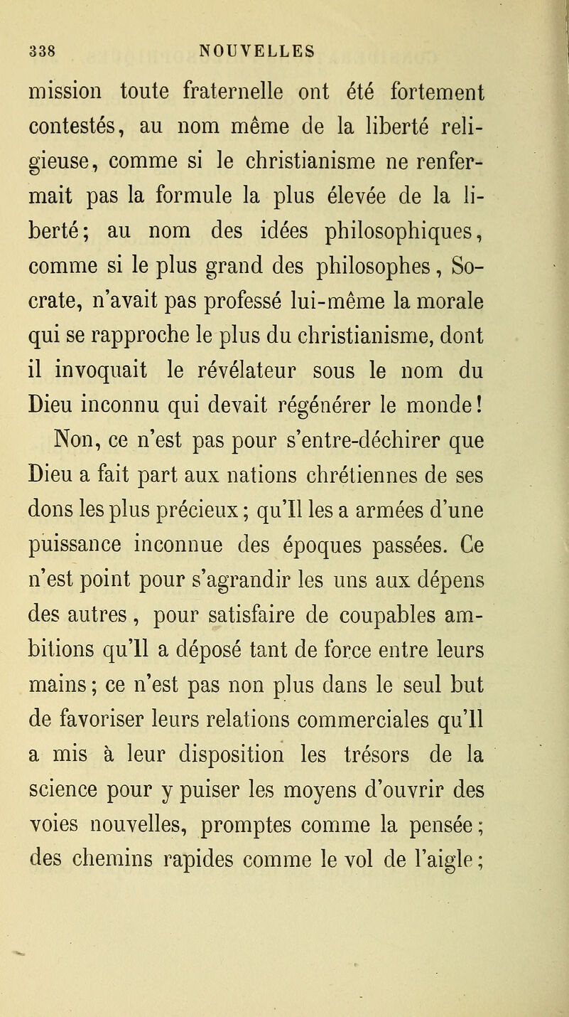 mission toute fraternelle ont été fortement contestés, au nom même de la liberté reli- gieuse, comme si le christianisme ne renfer- mait pas la formule la plus élevée de la li- berté; au nom des idées philosophiques, comme si le plus grand des philosophes, So- crate, n'avait pas professé lui-même la morale qui se rapproche le plus du christianisme, dont il invoquait le révélateur sous le nom du Dieu inconnu qui devait régénérer le monde ! Non, ce n'est pas pour s'entre-déchirer que Dieu a fait part aux nations chrétiennes de ses dons les plus précieux ; qu'il les a armées d'une puissance inconnue des époques passées. Ce n'est point pour s'agrandir les uns aux dépens des autres, pour satisfaire de coupables am- bitions qu'il a déposé tant de force entre leurs mains ; ce n'est pas non plus dans le seul but de favoriser leurs relations commerciales qu'il a mis à leur disposition les trésors de la science pour y puiser les moyens d'ouvrir des voies nouvelles, promptes comme la pensée ; des chemins rapides comme le vol de l'aigle ;