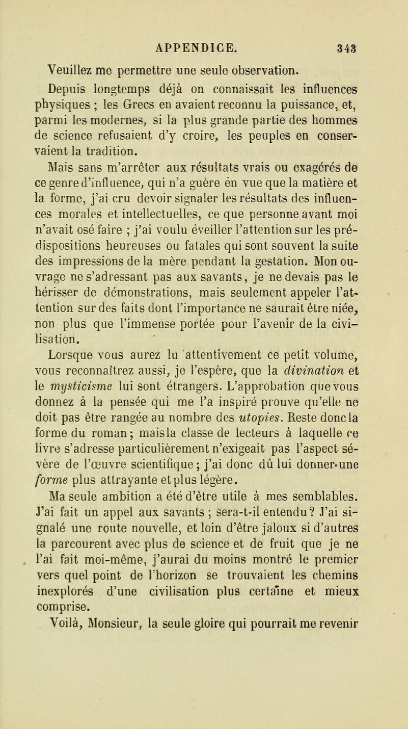 Veuillez me permettre une seule observation. Depuis longtemps déjà on connaissait les influences physiques ; les Grecs en avaient reconnu la puissance, et, parmi les modernes, si la plus grande partie des hommes de science refusaient d'y croire, les peuples en conser- vaient la tradition. Mais sans m'arrêter aux résultats vrais ou exagérés de ce genre d'influence, qui n'a guère en vue que la matière et la forme, j'ai cru devoir signaler les résultats des influen- ces morales et intellectuelles, ce que personne avant moi n'avait osé faire ; j'ai voulu éveiller l'attention sur les pré- dispositions heureuses ou fatales qui sont souvent la suite des impressions de la mère pendant la gestation. Mon ou- vrage ne s'adressant pas aux savants, je ne devais pas le hérisser de démonstrations, mais seulement appeler l'at- tention sur des faits dont l'importance ne saurait être niée, non plus que l'immense portée pour l'avenir de la civi- lisation. Lorsque vous aurez lu attentivement ce petit volume, vous reconnaîtrez aussi, je l'espère, que la divination et le mysticisme lui sont étrangers. L'approbation que vous donnez à la pensée qui me l'a inspiré prouve qu'elle ne doit pas être rangée au nombre des utopies. Reste donc la forme du roman; maisla classe de lecteurs à laquelle ce livre s'adresse particulièrement n'exigeait pas l'aspect sé- vère de l'œuvre scientifique; j'ai donc dû lui donner.une forme plus attrayante et plus légère. Ma seule ambition a été d'être utile à mes semblables. J'ai fait un appel aux savants; sera-t-il entendu ? J'ai si- gnalé une route nouvelle, et loin d'être jaloux si d'autres la parcourent avec plus de science et de fruit que je ne l'ai fait moi-même, j'aurai du moins montré le premier vers quel point de l'horizon se trouvaient les chemins inexplorés d'une civilisation plus certaine et mieux comprise. Voilà, Monsieur, la seule gloire qui pourrait me revenir