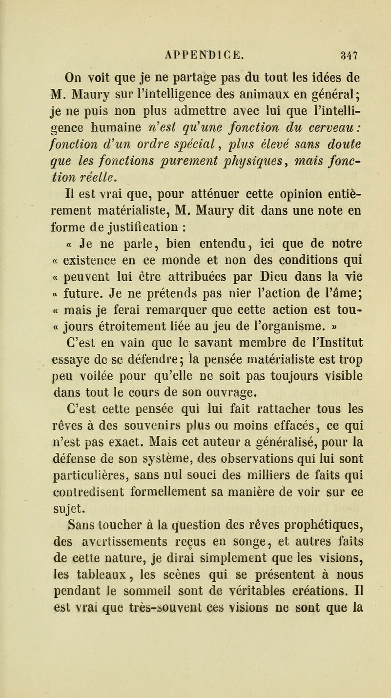 On voit que je ne partage pas du tout les idées de M. Maury sur l'intelligence des animaux en général; je ne puis non plus admettre avec lui que l'intelli- gence humaine n'est qu'une fonction du cerveau: fonction d'un ordre spécial, plus élevé sans doute que les fonctions purement physiques, mais fonc- tion réelle. Il est vrai que, pour atténuer cette opinion entiè- rement matérialiste, M. Maury dit dans une note en forme de justification : « Je ne parle, bien entendu, ici que de notre - existence en ce monde et non des conditions qui « peuvent lui être attribuées par Dieu dans la vie « future. Je ne prétends pas nier l'action de l'âme; « mais je ferai remarquer que cette action est tou- cc jours étroitement liée au jeu de l'organisme. » C'est en vain que le savant membre de l'Institut essaye de se défendre ; la pensée matérialiste est trop peu voilée pour qu'elle ne soit pas toujours visible dans tout le cours de son ouvrage. C'est cette pensée qui lui fait rattacher tous les rêves à des souvenirs plus ou moins effacés, ce qui n'est pas exact. Mais cet auteur a généralisé, pour la défense de son système, des observations qui lui sont particulières, sans nul souci des milliers de faits qui contredisent formellement sa manière de voir sur ce sujet. Sans toucher à la question des rêves prophétiques, des avertissements reçus en songe, et autres faits de cette nature, je dirai simplement que les visions, les tableaux, les scènes qui se présentent à nous pendant le sommeil sont de véritables créations. Il est vrai que très-iiouvent ces visions ne sont que la