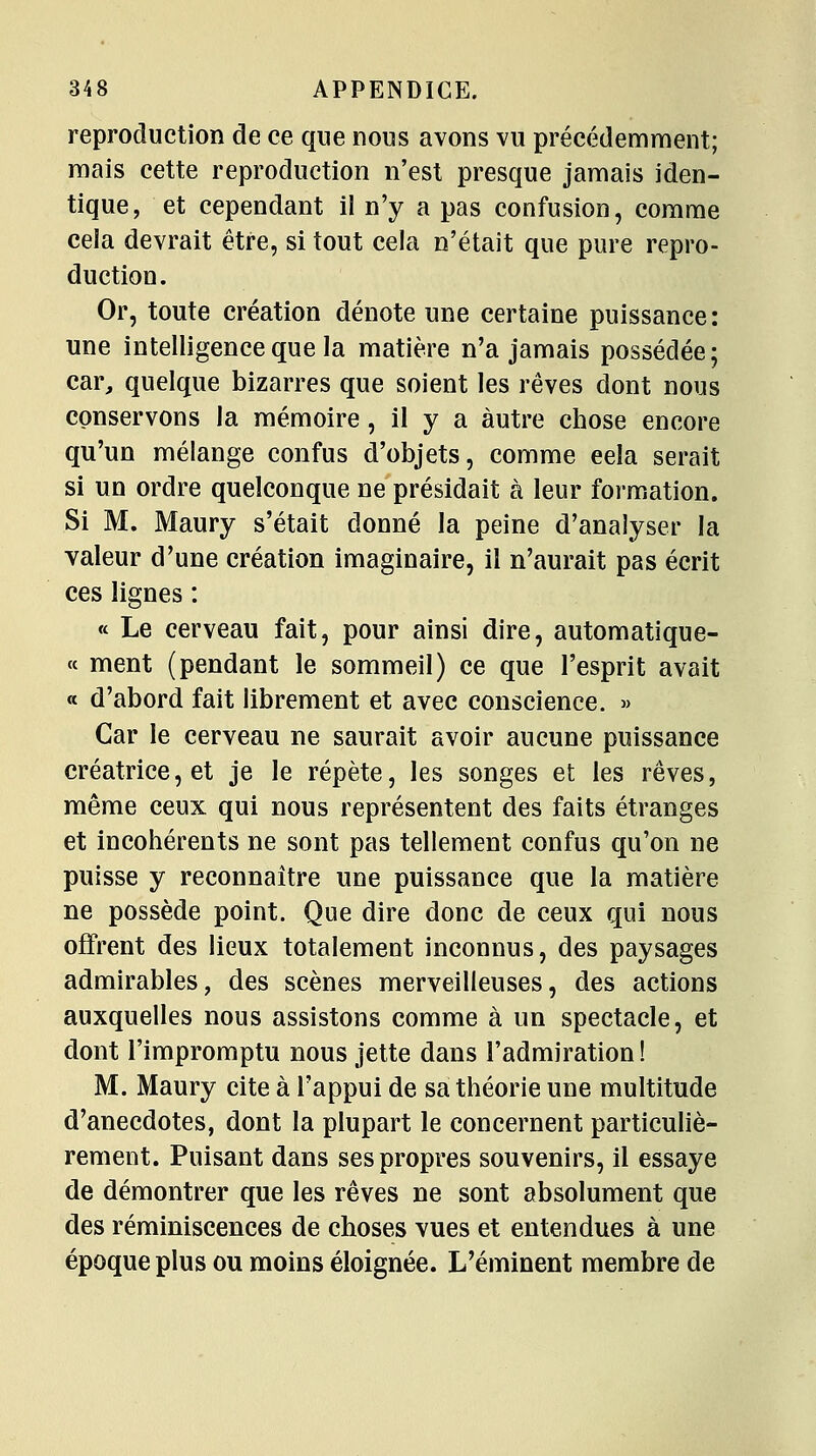 reproduction de ce que nous avons vu précédemment; mais cette reproduction n'est presque jamais iden- tique, et cependant il n'y a pas confusion, comme cela devrait être, si tout cela n'était que pure repro- duction. Or, toute création dénote une certaine puissance: une intelligence que la matière n'a jamais possédée; car, quelque bizarres que soient les rêves dont nous conservons la mémoire, il y a autre chose encore qu'un mélange confus d'objets, comme eela serait si un ordre quelconque ne présidait à leur formation. Si M. Maury s'était donné la peine d'analyser la valeur d'une création imaginaire, il n'aurait pas écrit ces lignes : « Le cerveau fait, pour ainsi dire, automatique- ce ment (pendant le sommeil) ce que l'esprit avait « d'abord fait librement et avec conscience. » Car le cerveau ne saurait avoir aucune puissance créatrice, et je le répète, les songes et les rêves, même ceux qui nous représentent des faits étranges et incohérents ne sont pas tellement confus qu'on ne puisse y reconnaître une puissance que la matière ne possède point. Que dire donc de ceux qui nous offrent des lieux totalement inconnus, des paysages admirables, des scènes merveilleuses, des actions auxquelles nous assistons comme à un spectacle, et dont l'impromptu nous jette dans l'admiration ! M. Maury cite à l'appui de sa théorie une multitude d'anecdotes, dont la plupart le concernent particuliè- rement. Puisant dans ses propres souvenirs, il essaye de démontrer que les rêves ne sont absolument que des réminiscences de choses vues et entendues à une époque plus ou moins éloignée. L'éminent membre de