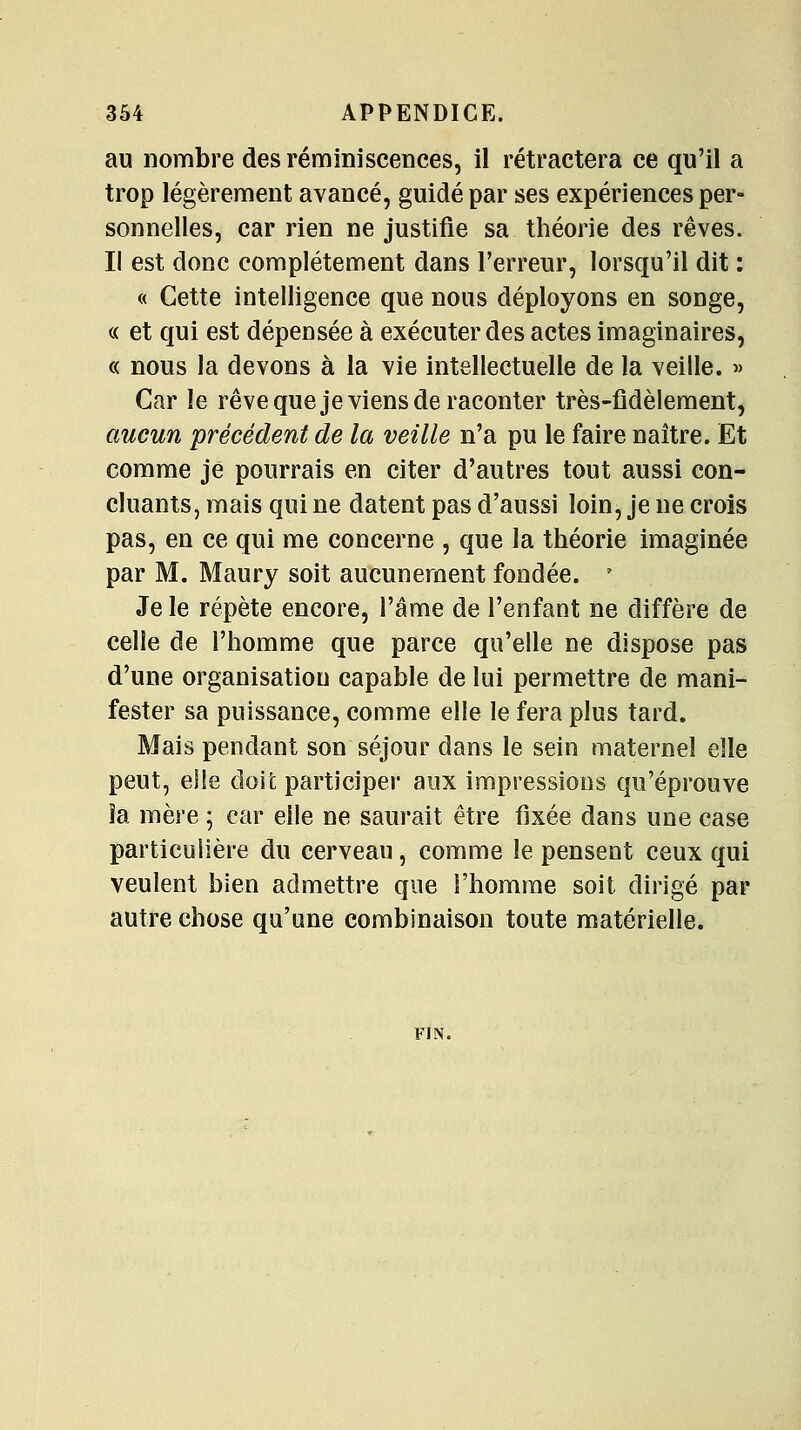 au nombre des réminisceDces, il rétractera ce qu'il a trop légèrement avancé, guidé par ses expériences per- sonnelles, car rien ne justifie sa théorie des rêves. Il est donc complètement dans l'erreur, lorsqu'il dit : « Cette intelligence que nous déployons en songe, c< et qui est dépensée à exécuter des actes imaginaires, « nous la devons à la vie intellectuelle de la veille. » Car le rêve que je viens de raconter très-fidèlement, aucun précédent de la veille n'a pu le faire naître. Et comme je pourrais en citer d'autres tout aussi con- cluants, mais qui ne datent pas d'aussi loin, je ne crois pas, en ce qui me concerne , que la théorie imaginée par M. Maury soit aucunement fondée. ^ Je le répète encore, l'âme de l'enfant ne diffère de celle de l'homme que parce qu'elle ne dispose pas d'une organisation capable de lui permettre de mani- fester sa puissance, comme elle le fera plus tard. Mais pendant son séjour dans le sein maternel elle peut, elle doit participer aux impressions qu'éprouve îa mère ; car elle ne saurait être fixée dans une case particulière du cerveau, comme le pensent ceux qui veulent bien admettre que l'homme soit dirigé par autre chose qu'une combinaison toute matérielle. FIN.