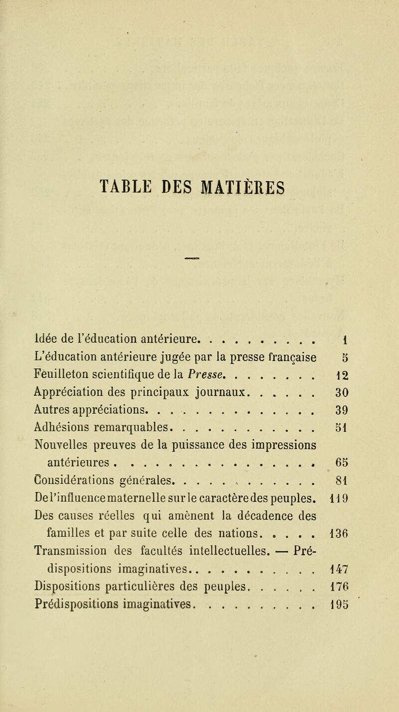 TABLE DES MATIÈRES Idée de l'éducation antérieure 1 L'éducation antérieure jugée par la presse française 5 Feuilleton scientifique de la Presse 12 Appréciation des principaux journaux 30 Autres appréciations 39 Adhésions remarquables 51 Nouvelles preuves de la puissance des impressions antérieures 65 Considérations générales ., 81 Del'influencematernellesurlecaractèredes peuples. 119 Des causes réelles qui amènent la décadence des familles et par suite celle des nations 136 Transmission des facultés intellectuelles. — Pré- dispositions Imaginatives 147 Dispositions particulières des peuples 176 Prédispositions imaginatives 195