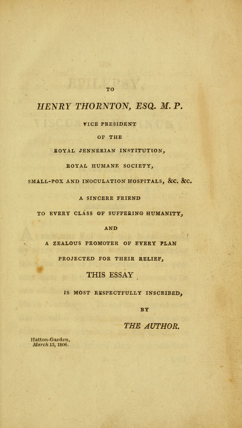 TO HENRY THORNTON, ESQ, M. P. VICE PRESIDENT OF THE ROYAL JENNERIAN INSTITUTION, ROYAL HUMANE SOCIETY, SMALL-POX AND INOCULATION HOSPITALS, &C &C. A SINCERE FRIEND TO EVERY CLASS OF SUFFERING HUMANITY, AND A ZEALOUS PROMOTER OF EVERY PLAN PROJECTED FOR THEIR RELIEF, THIS ESSAY IS MOST RESPECTFULLY INSCRIBED, BY THE AUTHOR. Hatton-Garden, itfa7-c/il3,1806.