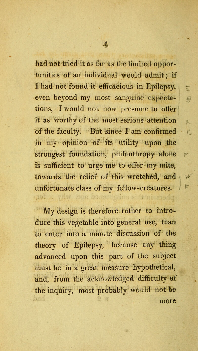 had not tried it as far as the limited oppor- tunities of an individual would admit; if I had not found it efficacious in Epilepsy,; r even beyond my most sanguine expecta- tions, I would not now presume to offer it as worthy of the most serious attention of the faculty. But since I am confirmed in my opinion of its utility upon the strongest fbundafiota, philanthropy alone r is sufficient to urge me to offer my mite, towards the relief of this wretched, and \ w unfortunate class of my fellow-creatures. My design is therefore rather to intro- duce this vegetable into general use, than to enter into a minute discussion of the theory of Epilepsy, because any thing advanced upon this part of the subject must be in a great measure hypothetical, and; from the acknowledged difficulty of thie' inqiiiry, most probably would not be more