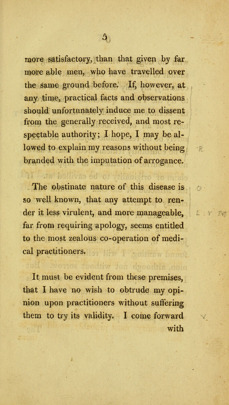 more satisfactory, than that given by far more able men, who have travelled over the ^ame ground before. If, however, at any time, practical facts and observations should unfortunately induce me to dissent from the generally received, and most re- spectable authority; I hope, I may be al- lowed to explain my reasons without being ^ branded with the imputation of arrogance. The obstinate nature of this disease is so well known, that any attempt to ren» der it less virulent, and more manageable, far from requiring apology, seems entitled to the most zealous co-operation of medi- cal practitioners* It must be evident from these premises, that I have no wish to obtrude my opi- nion upon practitioners without suffering them to try its validity. I come forward with