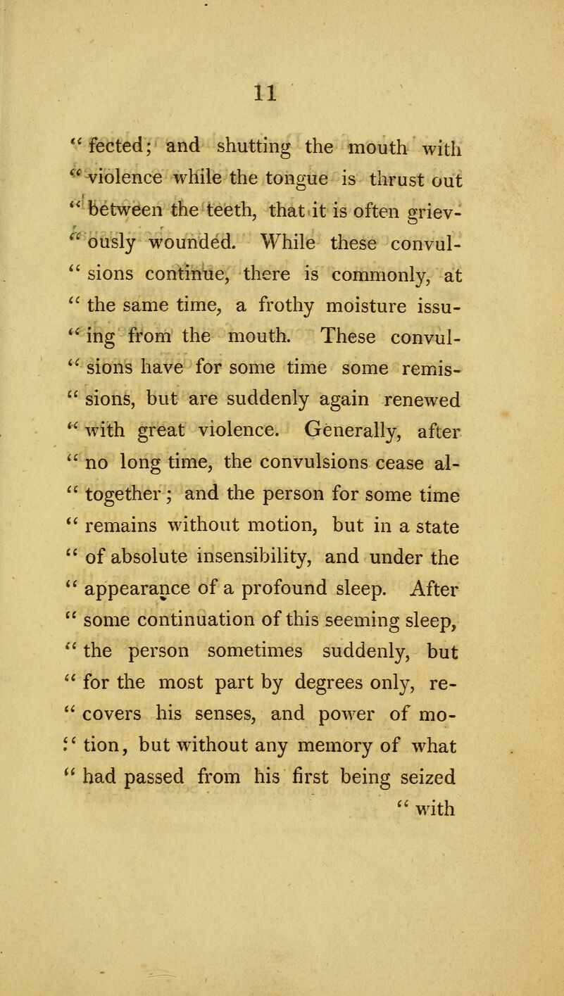 *'fected; and shutting the mouth with ^^ violence while the tongue is thrust out between the teeth, that-it is often griev- ously wounded. While these convul- sions continue, there is commonly, at '^ the same time, a frothy moisture issu- *' ing from the mouth. These convul- *^ sions have for some time some remis-  sions, but are suddenly again renewed '' with great violence. Generally, after '^ no long time, the convulsions cease al- ^' together; and the person for some time *^ remains without motion, but in a state *' of absolute insensibility, and under the ^* appearance of a profound sleep. After  some continuation of this seeming sleep, '* the person sometimes suddenly, but ^' for the most part by degrees only, re- *^ covers his senses, and power of mo- .'' tion, but without any memory of what  had passed from his first being seized '' with