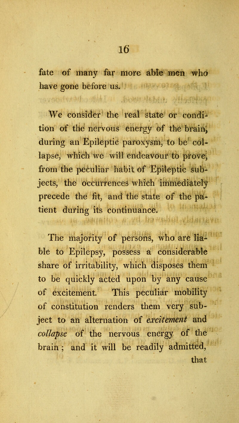 fate of many far more able men who have gone before us. We consider the real gtate or condi- tion of the nervous energy of the brainj during an Epileptic paroxysm, to be col- lapse, which we will endeavour to provej, from the peculiar habit of Epileptic sub- jects, the occurrences which immediately precede the fit, and the state of the pSi- tient during its continuance. The m^ajority of persons, who are lia- ble to Epilepsy, possess a; considerable share of irritability, which disposes them to be quickly acted upon by any cause of excitement. This peculiar mobility of constitution renders them very sub- ject to ah alternation of ei'citement and collapse of the nervous energy of the brain; and it will be readily admitted, that