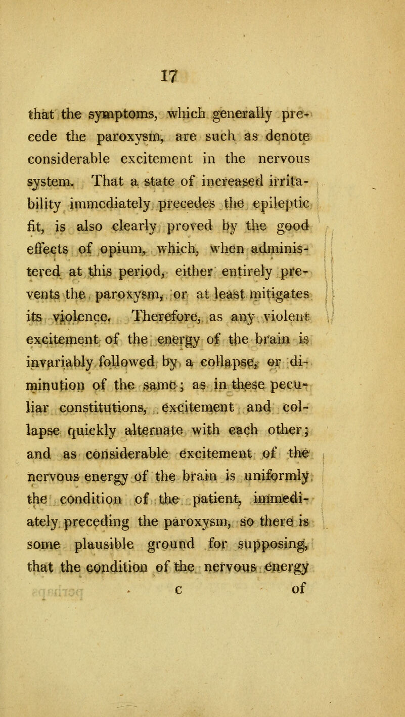 that the S5r»iptoms, which generaliy pre- cede the paroxysm^ are such as denote considerable excitement in the nervous system. That a state of increased irrita- bility immediately precedes the epileptic^ |, fit, is also clearly proved by the good effects of opium, which, When adminis- tered at t,his period, either entirely pre- vents the paroxysm, or at least mitigates il^i .Y^ol^ncCf Therefore, as any yiolent excitement of the energy of the brain is invariably followed by, a eolUps^^ er di- minution of the same; as in these pecu- liar constitutions, excitement and col- lapse quickly alternate with each other} and as considerable excitement ^f the^ i nervous energy of the brain is unifprmljt i the condition of the patient^ immedi- ately preceding the paroxysm, so theres h. \ some plausible ground for supposing, that the condition of the nervous energy c of