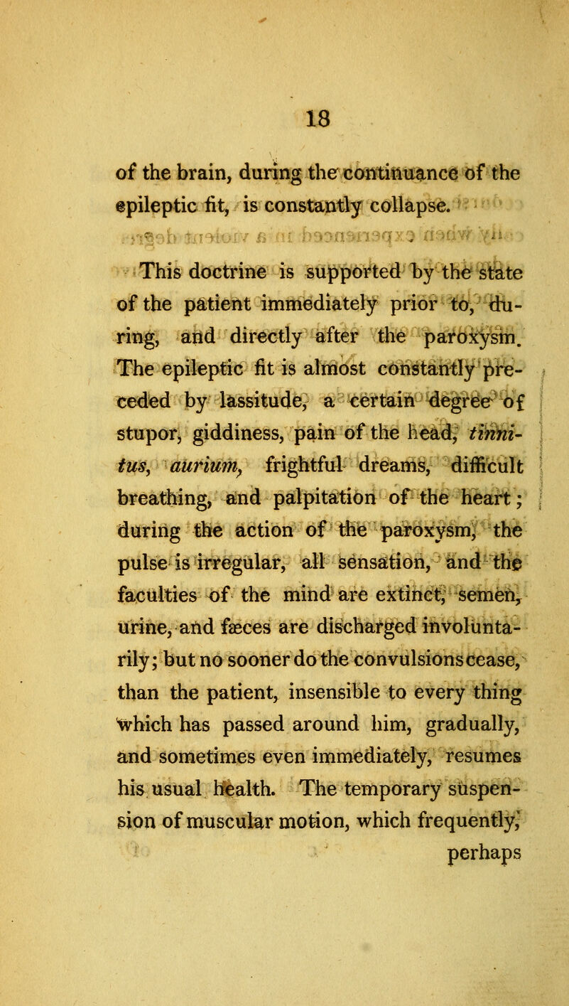 of the brain, during the coMifitiance of the epileptic fit, is constantly collapse. - ■^ t This doctrine is supported by th^ siS-te of the psttient immediately prior*f6^^- ring, aiid directly after the par^Oj^pih. The epileptic fit is almost constantly {^re- ceded by llLssitude^ a Certain degreePWf stupor, giddiness, pain of the h^d^ tir^- tm, aiiriuTh^ frightful dreams, diflKiuIt breathing, and patpitatibiiof^^e heart:;' during the action of the p#oxy^mJ tM pulse is irregular, alt Sensation, a!nd the faculties of the mind^ are ektihc^ semen, urine, atid fasces are discharged involunta- rily ; but nd sooner do the convulsions cease, than the patient, insensible to every thing ^hich has passed around him, gradually, and sometimes even immediately, resumes his usual Health. The temporary siispen- gion of muscular motion, which frequently,' perhaps