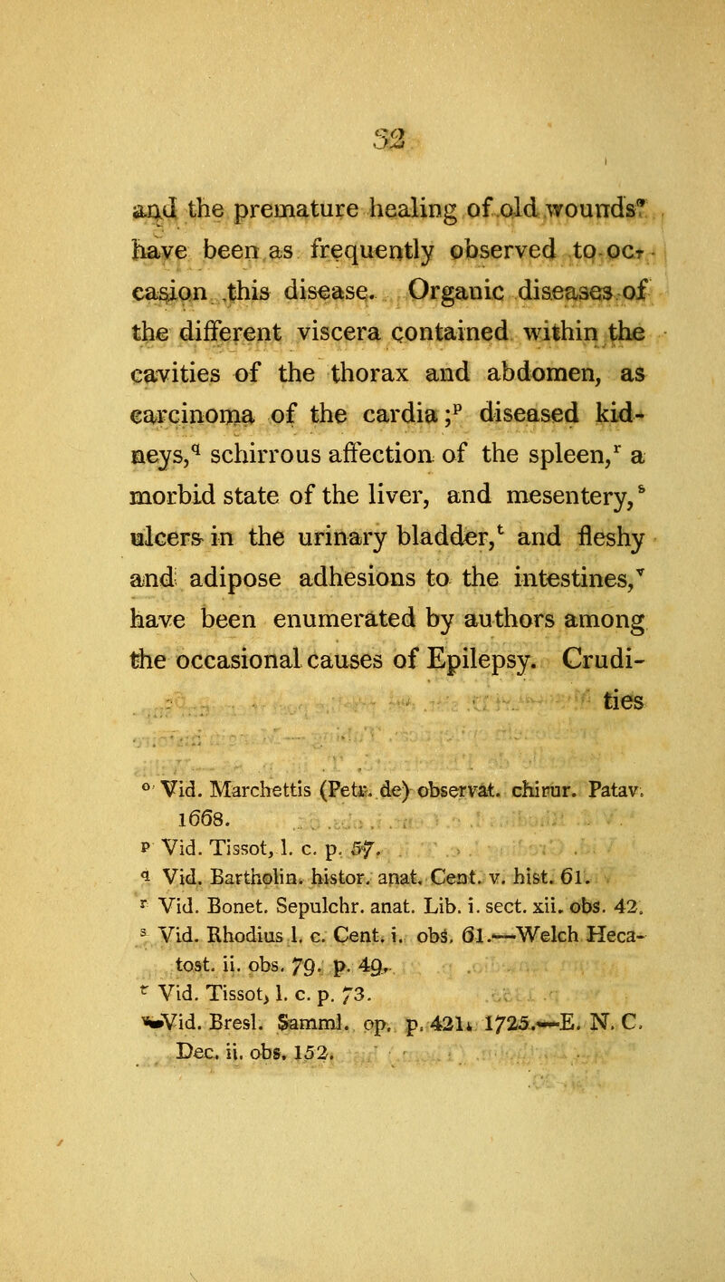 52. a^tl the premature healing of.aid wounds? have been as frequently observed tp-oct ca^on ,this disease. Organic diseases of the different viscera contained within the caivities of the thorax and abdomen, as earcinoni^ of the cardia;^ diseased kid* aeys,*^ schirrous affection of the spleen/ a morbid state of the liver, and mesentery, * alcer^ in the urinary bladder,^ and fleshy aiud adipose adhesions to the intestines/ have been enumerated by authors among #ie occasional causes of Epilepsy. Crudi- ties ** Vid. Marchettis (Pete de) observat. chipur. Patav. 1668. P Vid. Tissot,!. c, p. 5f. ^ Vid. Bartholin, histor. anat Ceat. v. hist, 6l. ^ Vid. Bonet. Sepulchr. anat. Lib. i. sect. xii. obs. 42. ^ Vid. Rhodius 1. c. Cent* i. ob^. 61.—Welch Heca- ..,;tost, ii. obs. 79• P- 49.- ^ Vid. Tissot> 1. c. p. 73. .otci . >«»Vid. Bresl. Samml,, o^., |)..43U irSiSL-^E. N. C,