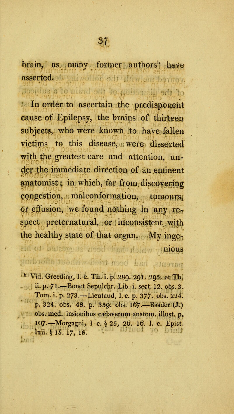 brain, as. many former authors'' have asserted. ' In order to ascertain the predisiponeiit cause of Epilepsy, the brains of thirte^Q subjects, who were known to have fallen victims to this disease, were dissected with tjhe greatest care and attention, un- (Jer the iminediate direction of an .eftiinent anatomist; in which,'far from, discoyering congestion, malconfornig|tion^ tumpur^^ or effusion, we found nothing in any rC'T spect preternatural,: or ; inconsistent with the healthy state of that organ* My inge- nious ■■^ Vid. Gfeeding, 1. c. Th. i. |).-289. 2Q1. 295. et Th, ^ .A ii.p. 71.—-Bonet Sepulchr. Lib. i. sect. 12. obs.3. Tom. i. p. 273.—Lieutaud, 1. c. p. 377. obs. 224, p. 324. obs. 48. p. 359. obs, 167.—Baadef (J.) obs. med. insionibus cadaverutn anatom. illust. p. fl-.;o^^7.—Morgagnii 1 c. § 25, 20. 16. 1. c. Epist Ixii. § 15. 17, 18. ' ■