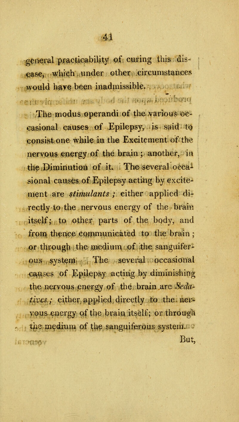 general practicability Qf; coring this dis- use, which.under other circumstances ncwould have been inadmissible. -^ /The modus operandi of the-varioug=^<t- Ga&ional causes of Epilepsy, is said- to consist one while in the Exeatement of the nervous energy of the brain; another, in theDimiriution of it. The several oeca-^ sional causes of Epilepsy aetiiig by excite- ment are stimulants ; either applied di- rectly to the nervous energy of the brain : its^JfljrlPi ,<>,ti)^jf, parts of the bqdy, and from therice CQjtpmunicated to the brain ; pr through theggriedium of ithe sanguifer- c:^^si^^^syste^iiY'ii7%Gr /c^cvcral occasional <^ses of Epilepsy acting by diminishing the nervous ,energy of the, brain are Seda- f^ves.; either, applied, cjirectty to the. ner- vous ^ergy; of the brain'itself; or through r. . the medium of th^ sanguiferous system.