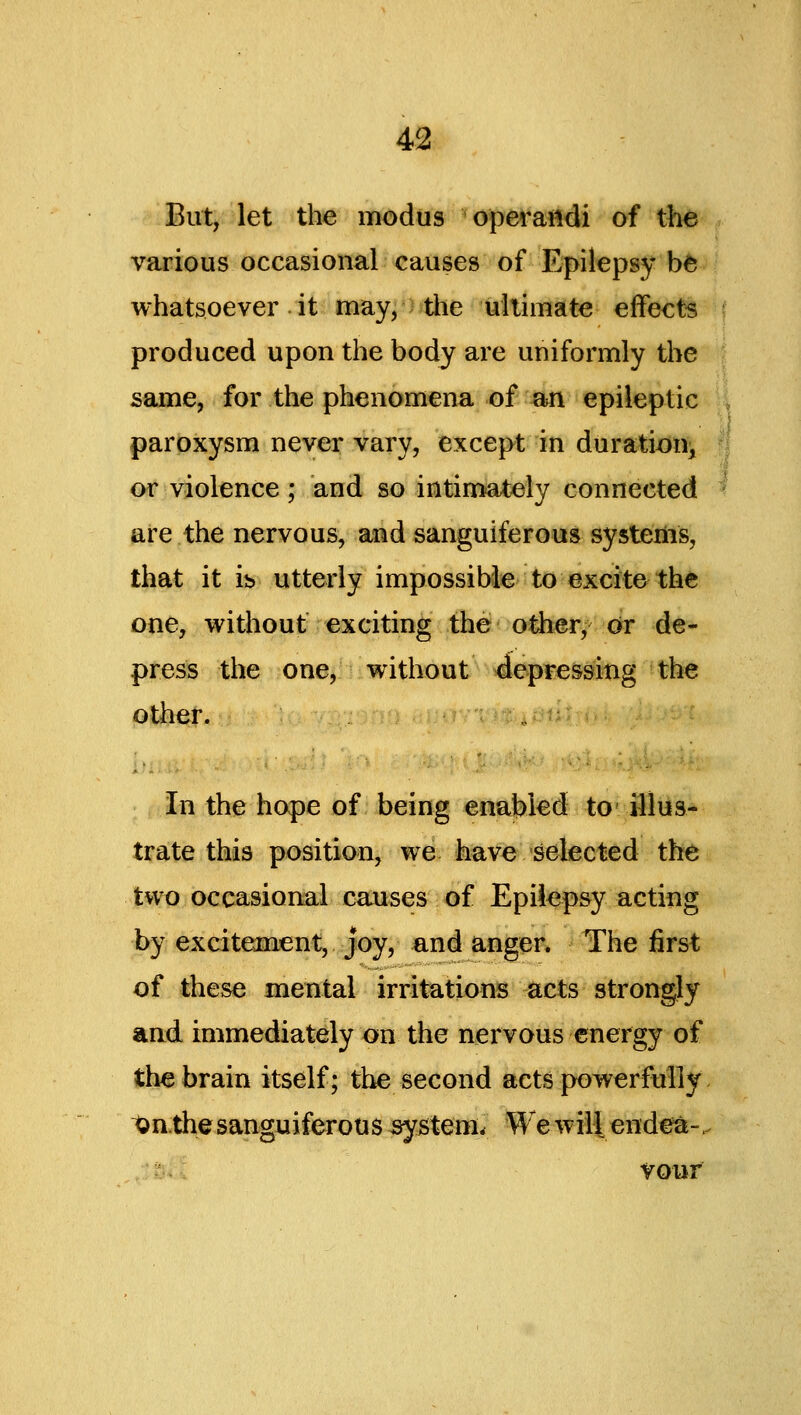 But, let the modus operandi of the various occasional causes of Epilepsy b^^' whatsoever it may, the ultimate effects produced upon the body are uniformly the same, for the phenomena of an epileptic paroxysm never vary, except in durati^n^ or violence ; and so intimately connected are the nervous, and sanguiferous systems, that it is utterly impossible to excite the one, without exciting the o^«r, or de- press the one, without depressing the other. In the hope of being enabled to illus- trate this position, we have selected the two occasional causes of Epilepsy acting by excitement, joy, and angeR The first of these mental irritations acts strongly and immediately on the nervous energy of the brain itself; the second acts powerfully i^n.the sanguiferous system. We wiH endea-. vour