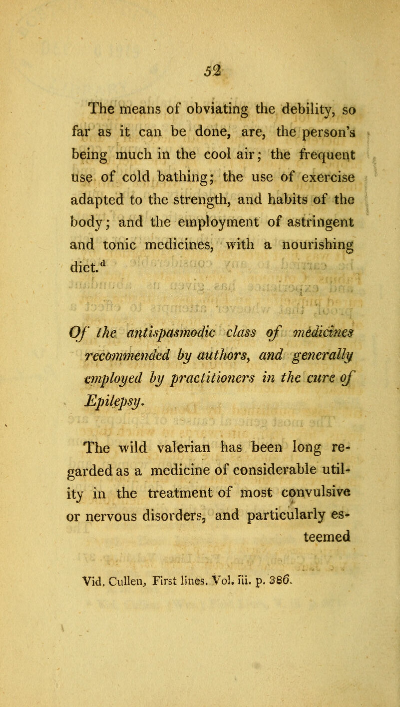 The means of obviating the debility, so far as it can be done, are, the person's being much in the cool air; the frequent tis9< of cold bathing; the use of exercise adapted to the strength, and habits of the body; and the employment of astringent and tonic medicines, with a nourishing diet^ Of the antispasmodic class of medicines recommended by authors^ and generally employed by pi^actitioner^s ifi the cure of Epilepsy. The wild valerian has been long re- garded as a medicine of considerable util- ity in the treatment of most convulsive or nervous disorders, and particularly es- teemed Vid. Cullen, First lines. Vol. fii. p. 386.