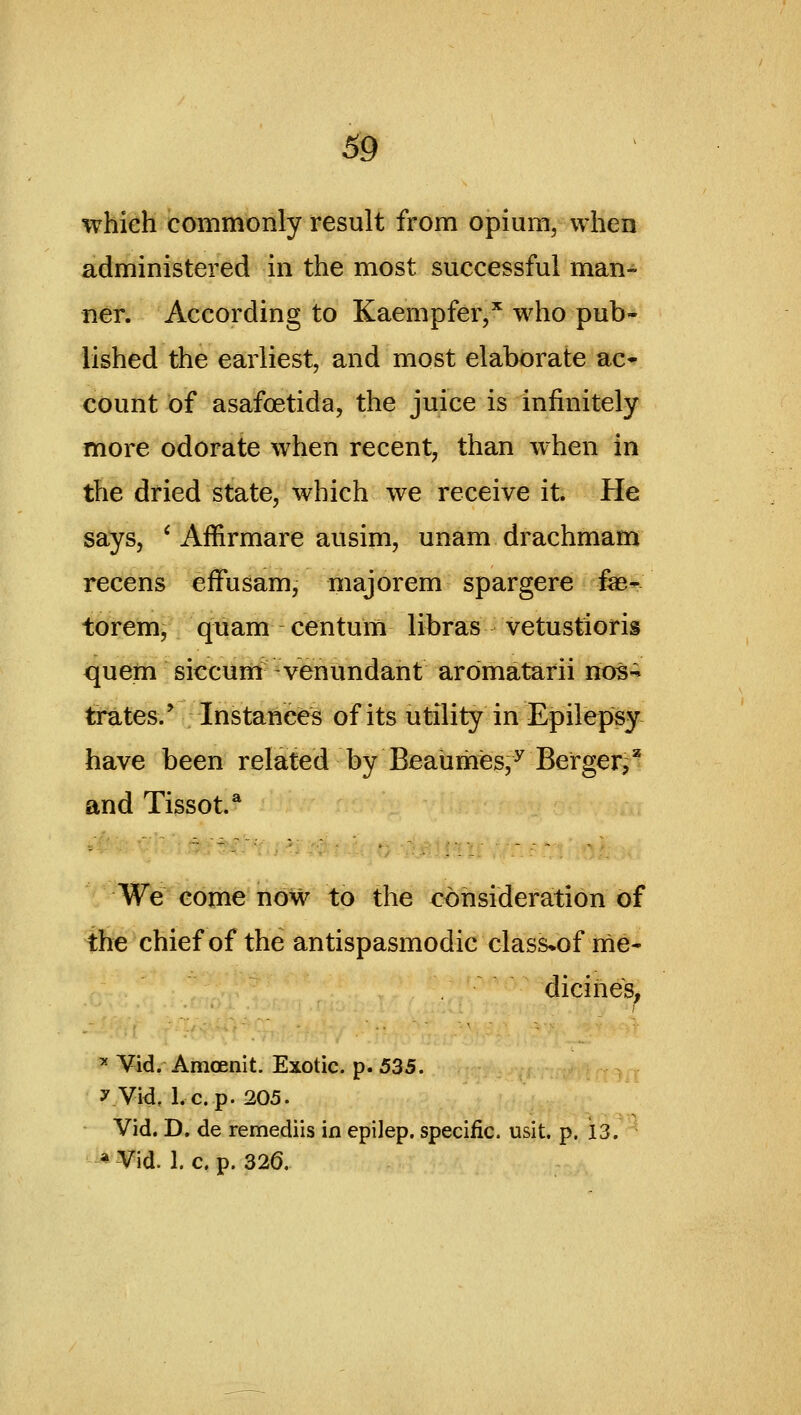 69 which commonly result from opium, when administered in the most successful man- ner. According to Kaempfer,'' who pub- lished the earliest, and most elaborate ac- count of asafoetida, the juice is infinitely more odorate when recent, than when in the dried state, which we receive it. He says, ' Affirmare ausim, unam drachmam recens efFusam, majorem spargere f«- torem, quam centum libras vetustioris quern siccum -venundant aromatarii nos« trates/ Instances of its utility in Epilepsy have been related by Beaiimes,^ Berger^* and Tissot.* rWfe-come now to the eohsideration of tfie chief of the antispasmodic class*of nie- dicihes, '^ Vid. Amoenit. Exotic, p. 535. y Vid, I.e. p. 205. Vid. D. de remediis in epilep. specific, usit. p. 13. '^ Vid. 1. c. p. 326.