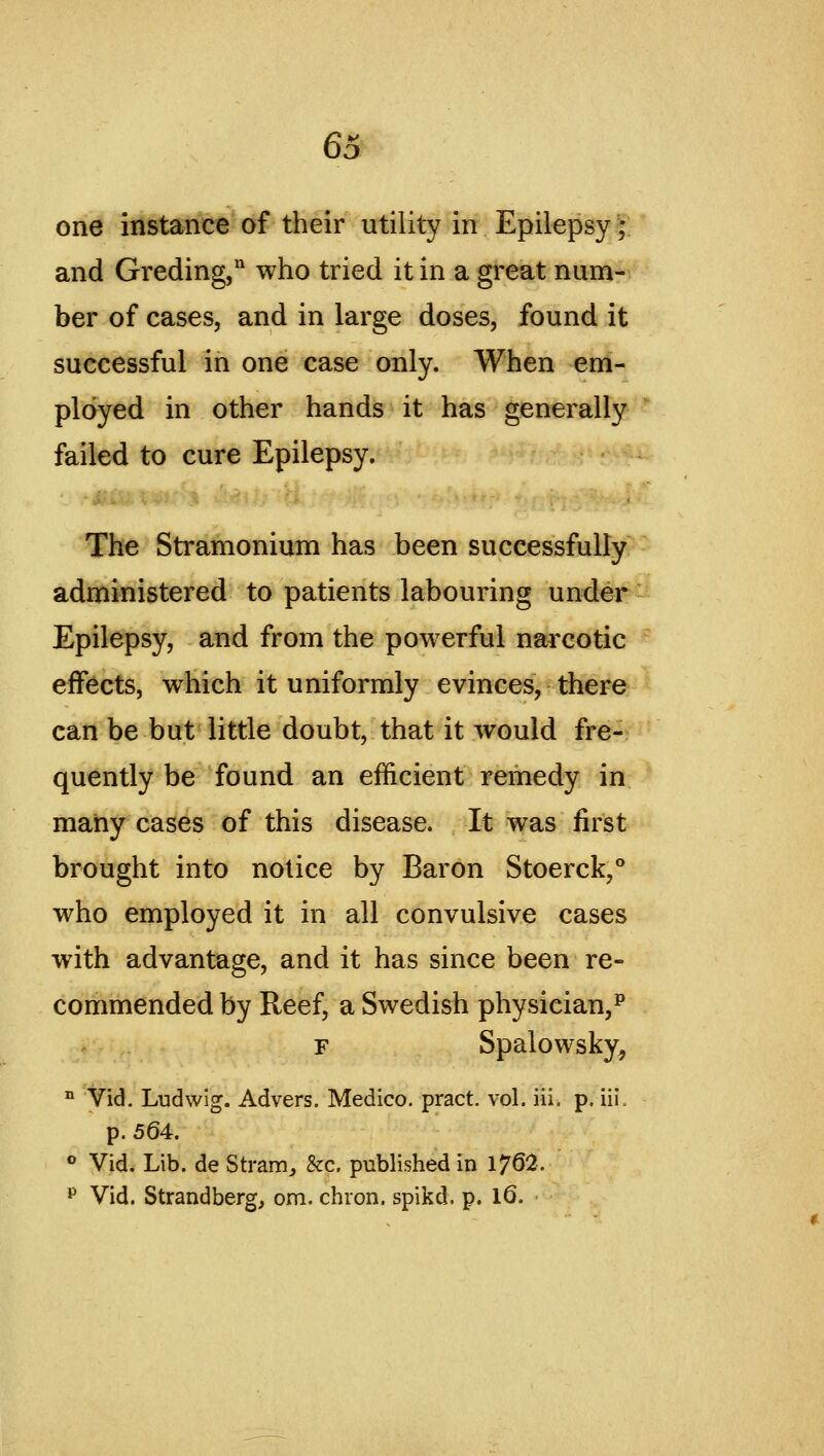 6; one instance of their utility in Epilepsy; and Greding,'' who tried it in a great num- ber of cases, and in large doses, found it successful in one case only. When em- ployed in other hands it has generally failed to cure Epilepsy. The Stramonium has been successfully- administered to patients labouring under Epilepsy, and from the powerful narcotic effects, which it uniformly evinces, there can be but little doubt, that it would fre- quently be found an efficient remedy in many cases of this disease. It was first brought into notice by Baron Stoerck,° who employed it in all convulsive cases with advantage, and it has since been re- commended by Reef, a Swedish physician,^ F Spalowsky, ° Vid. Ludwig. Advers. Medico, pract. vol. iii. p. iii. p. 564. ° Vid. Lib. de Strain^ &c. published in 1762. ^ Vid. Strandberg, om. chion. spikd. p. l6.