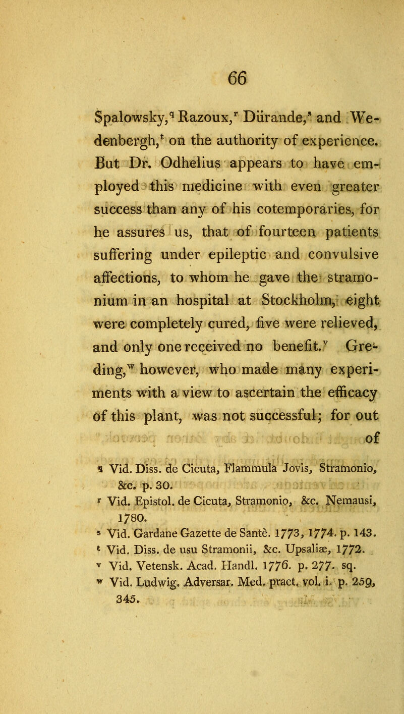 Spalowsky,* Razoux/ Diirande,* and We- denbergh/ on the authority of experience. But Dr, Odhelius appears to have em- ployed this medicine with even greater success than any of his cotemporaries, for he assures us, that of fourteen p^-tients. suffering under epileptic and convulsive affections, to whom he gave the stramo- nium in an hospital at Stockholm, eight were completely cured, five were relieved, and only one received no benefit Gre^- ding,^ however, who made many esjperi- ments with a view to ascea^ain the efficacy of this plant, was not successful; for out of s Vid. Diss.^e Cicuta, Flammula Jovis^ Stramonio, &c. p. 30. '^ Vid. Epistol. de Cicuta^ Stramonio, &c. Nemausi, 1780. s Vid. Gardane Gazette de Sante. 1773, 1774. p. 143. ^ Vid, Diss, de usu Stramonii, &c. Upsaliae, 1772. V Vid. Vetensk. Acad. Hand!. 1776- p. VT- sq. ^ Vid. Ludwig. Adversar. Med. pract. vol. i. p. 259> 345.