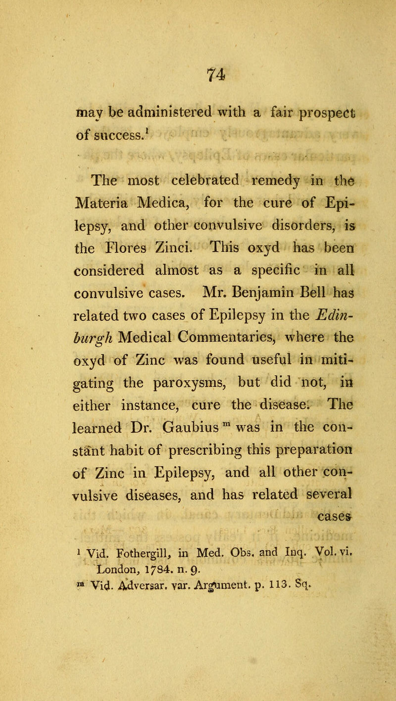 may be administered with a fair prospect of success/ The most celebrated remedy ^fe thd^ Materia Medica, for the cure of Epi- lepsy, and other convulsive disorders, is the Flores Zinci. This oxyd has been considered almost as a specific in all convulsive cases. Mr. Benjamin Bell has related two cases of Epilepsy in the Edin- burgh Medical Commentaries, where the oxyd of Zinc was found useful in miti- gating the paroxysms, but did not, ill either instance, cure the disease* The learned Dr. Gaubius was in the con- stant habit of prescribing this preparation of Zinc in Epilepsy, and all other con- vulsive diseases, and has related several case& 1 Vid. Fothergill, in Med. Obs, and Inq. Vol. vi. London, 1734. n. 9. ™ Vi4. Adversar. var. Armament, p. 113. Sq.