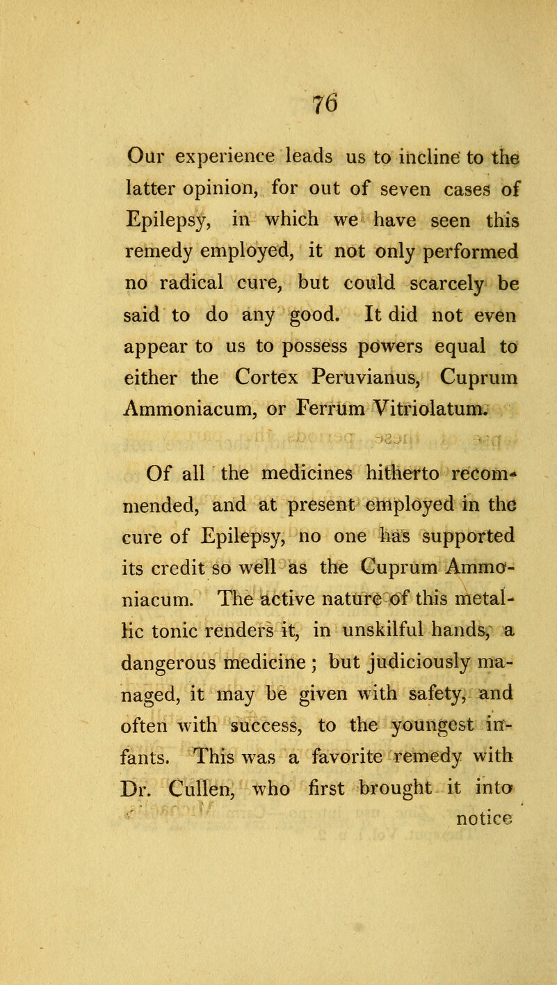 Our experience leads us to incline to the latter opinion, for out of seven cases of Epilepsy, in which we have seen this remedy employed, it not only performed no radical cure, but could scarcely be said to do any good. It did not even appear to us to possess powers equal to either the Cortex Peruvianus, Cuprum Ammoniacum, or Ferrum Vitriolatum, Of all the medicines hitherto reOoni'* mended, and at present employed in the cure of Epilepsy, no one h^^ supported its credit so well as the Cuprum Amma- niacum. The active natut^ of this nletal- Hc tonic render! it, in unskilful hands, a dangerous medicine ; but judiciously ma- naged, it may be given with safety^ and often with success, to the youngest irx- fants. This was a favorite remedy with Dn CulTen, who first brought it into notice