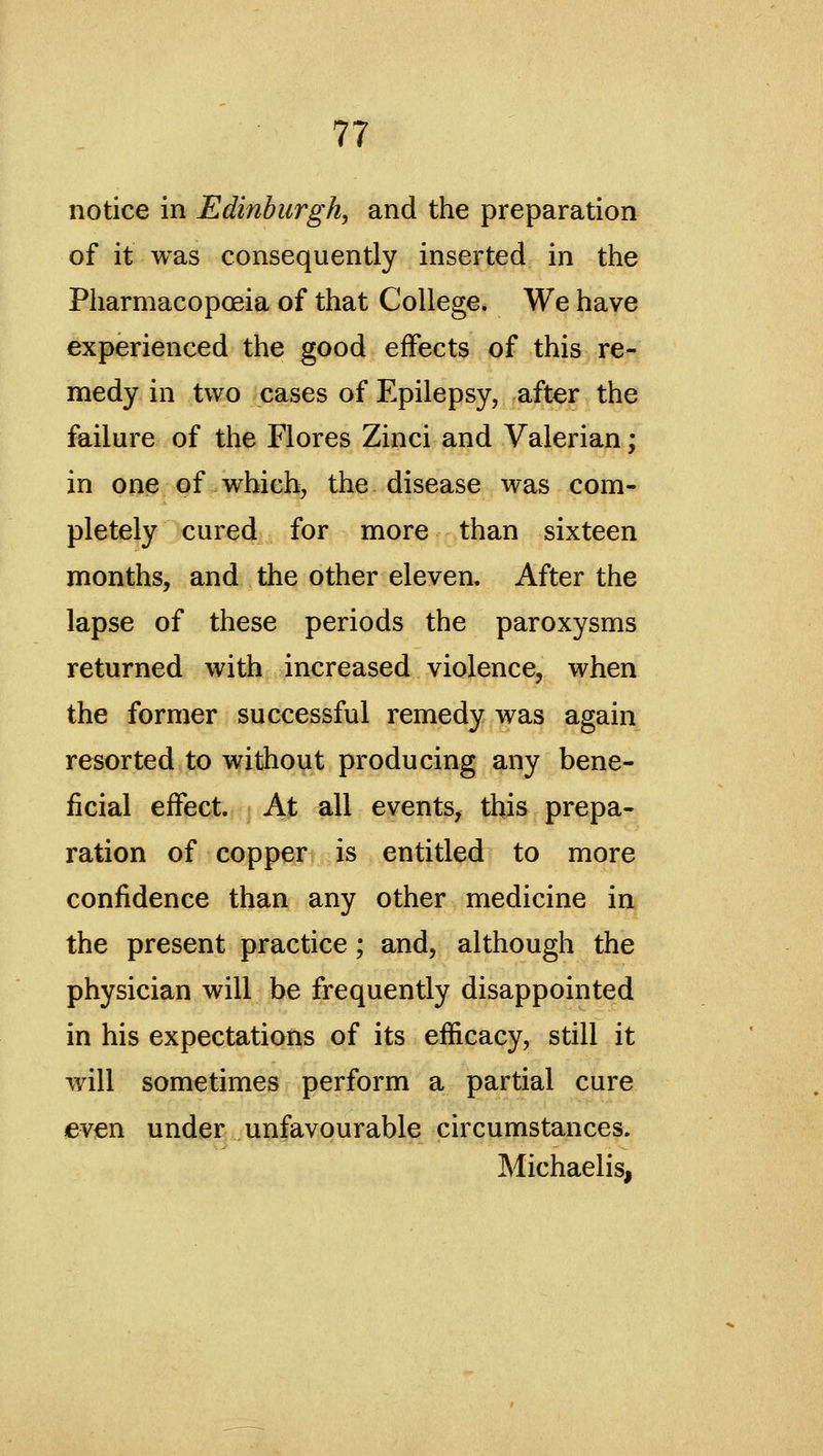 notice in Edinburgh, and the preparation of it was consequently inserted in the Pharmacoposia of that College. We have experienced the good effects of this re- medy in two cases of Epilepsy, after the failure of the Flores Zinci and Valerian; in one of which, the disease was com- pletely cured for more than sixteen months, and the other eleven. After the lapse of these periods the paroxysms returned with increased violence, when the former successful remedy was again resorted to without producing any bene- ficial effect. At all events, this prepa- ration of copper is entitled to more confidence than any other medicine in^ the present practice; and, although the physician will be frequently disappointed in his expectations of its efficacy, still it will sometimes perform a partial cure even under unfavourable circumstances. Michaelis,