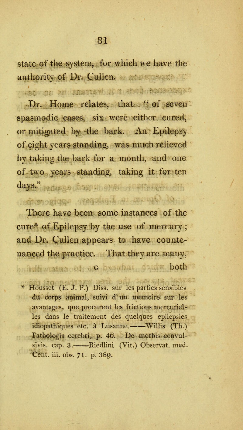 state of-the ^ysteniy for whieh we have the authority: of Dr. Guilen. I>iv^JIop^ relates, that,  of ;iseven spasmodic ^o^s, six were either cured, or mitigated by -the bark. An 'Epilepsy of eight years standing, was nuichreheved by taking the bark for a month, and one of two, years standing, taking it fgr ten There hav^ b^gcp some instances of the cure^ of Epilepsy iby the use of mercury ; and Dr. Qullen appears to have counte- nanced the practice. That they are many, G both * Housset (E. J. P.) Diss, sur les parties sensibles du corps animal, suivi d*^ lin memoire sur les avantages^ que procurent les frietions mercurieie ■ les dans le traitement des quelques epilepsies idiopathiques etc. a Lusanne.——^Willis (Th.) Patliologia cerebri^ p. 46. De morbis-G6nvul- sivis. cap, 3.- Riedlini (Vit.) Observat. med. ^Cent. iii. obs. 71. p. 889.