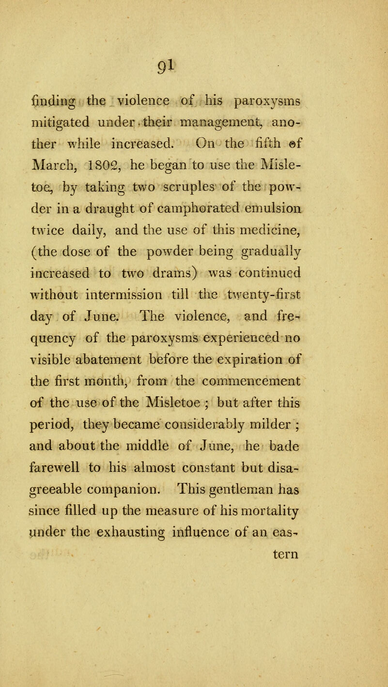 finding the violence of his paroxysms mitigated under-their management, ano- ther while increased. On the fifth ©f March, 1802, he began to use the Misle- toe, by taking two scruples of the pow- der in a draught of camphorated emulsion twice daily, and the use of this medicine, (the dose of the pow^der being gradually increased to two drams) was continued without intermission till the twenty-first day of June. The violence, and fre- quency of the paroxysms experienced no visible abatement before the expiration of the first month, from the commencement of the use of the Misletoe ; but after this period, they became considerably milder ; and about the middle of June, he bade farewell to his almost constant but disa- greeable companion. This gentleman has since filled up the measure of his mortality under the exhaustino; influence of an eas- tern