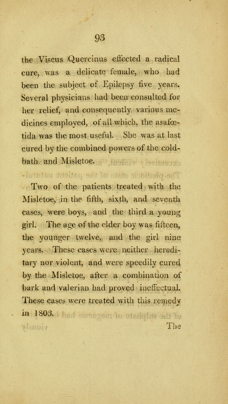 the Viscus Quercinus effected a radical cure, was a delicate female, who had been the subject of Epilepsy five years. Several physicians had been consulted for her relief, and consequently various me- dicines employed, of all which, the asafoe- tida was the most useful. She w^as at last cured by the combined powers of the cold- bath, and Misletoe. Two of the patients treated with the Misletoe, in the fifth, sixth, and seventh cases, were boys, and the third a young girl. The ag€ of the elder boy w^as fifteen, the younger twelve, and the girl nine 3'ears. These cases were neither heredi- tary nor violent, and were speedily cured by the Misletoe, after a combination of bark and valerian had proved ineffectual. These cases were treated w4th this remedy in 1803. The