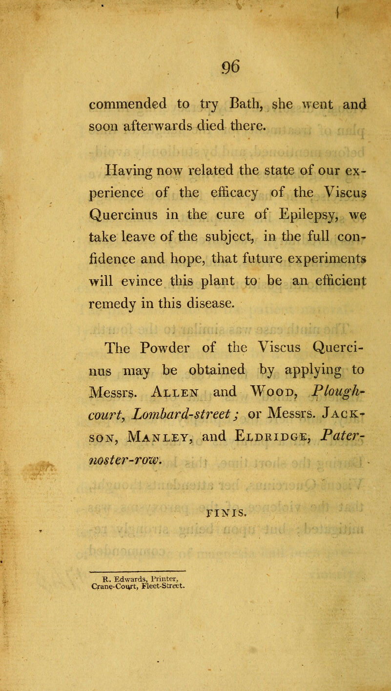 commended to try Bath, she went and soon afterwards died there. Having now related the state of our ex- perience of the efficacy of the Viscus Quercinus in the cure of Epilepsy, we take leave of the subject, in the full con- fidence and hope, that future experiments will evince this plant to be an efficient remedy in this disease. The Powder of the Viscus Querci- nus may be obtained by applying to Messrs. Allen and Wood, Plough- court, Lombard-street; or Messrs. Jack- son, Manley, and Eldridge, Pater- noster-rozv, FINIS. B,. Edwards, Printer, Cran^-Co»vt, Fleet-Street.