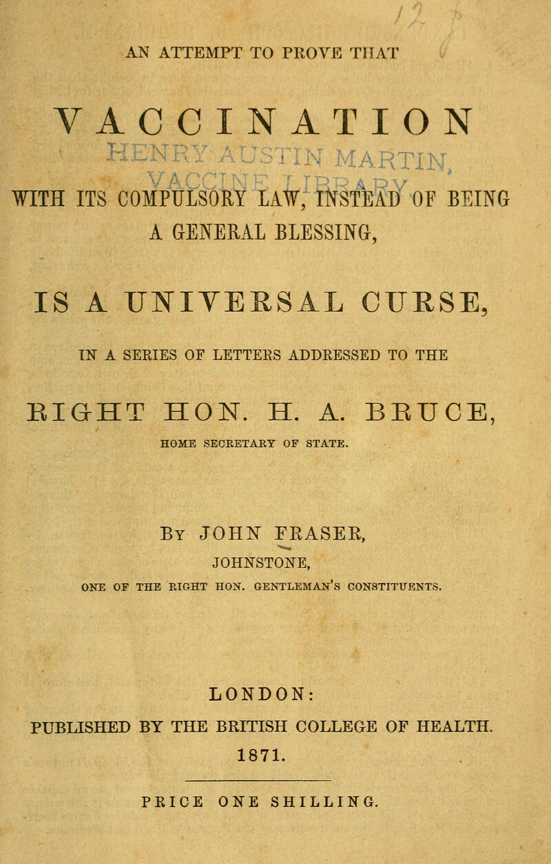 AN ATTEMPT TO PROVE THAT VACCINATION HEN JSTIN MARTIN, WITH ITS COMPULSORY LAW, INSTEAD OF BEING A GENERAL BLESSING, IS A UNIVERSAL CURSE, IN A SERIES OF LETTEES ADDRESSED TO THE EIGHT HON. H. A. BEUCE, HOME SECEETAEY OF STATE. By JOHN FBASEPv, JOHNSTONE, ONE OF THE EIGHT HON. GENTLEMAN'S CONSTITUENTS. LONDON: PUBLISHED BY THE BRITISH COLLEGE OF HEALTH. 1871. PRICE ONE SHILLING.