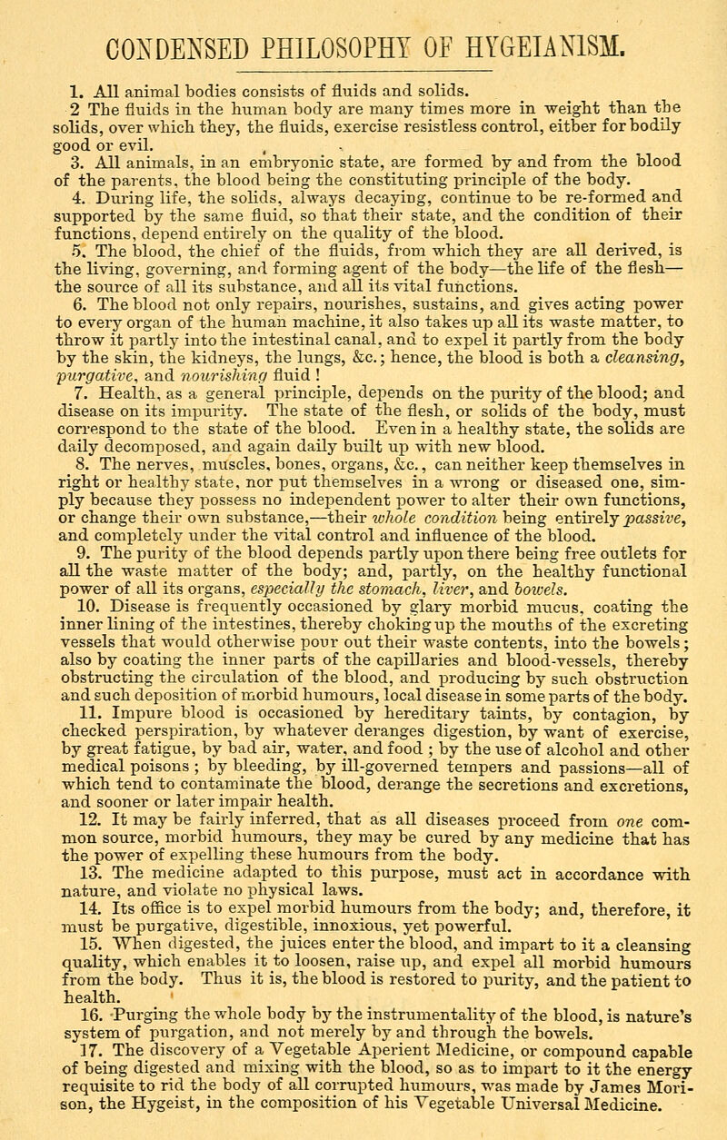 CONDENSED PHILOSOPHY OF HYGEIAN1SM. 1. All animal bodies consists of fluids and solids. 2 The fluids in the human body are many times more in weight than the solids, over which they, the fluids, exercise resistless control, either for bodily good or evil. 3. All animals, in an embryonic state, are formed by and from the blood of the parents, the blood being the constituting principle of the body. 4. During life, the solids, always decaying, continue to be re-formed and supported by the same fluid, so that their state, and the condition of their functions, depend entirely on the quality of the blood. 5. The blood, the chief of the fluids, from which they are all derived, is the living, governing, and forming agent of the body—the life of the flesh— the source of all its substance, and all its vital functions. 6. The blood not only repairs, nourishes, sustains, and gives acting power to every organ of the human machine, it also takes up all its waste matter, to throw it partly into the intestinal canal, and to expel it partly from the body by the skin, the kidneys, the lungs, &c.; hence, the blood is both a cleansing, purgative, and nourishing fluid ! 7. Health, as a general principle, depends on the purity of the blood; and disease on its impurity. The state of the flesh, or solids of the body, must correspond to the state of the blood. Even in a healthy state, the solids are daily decomposed, and again daily built up with new blood. 8. The nerves, muscles, bones, organs, &c, can neither keep themselves in right or healthy state, nor put themselves in a wrong or diseased one, sim- ply because they possess no independent power to alter their own functions, or change their own substance,—their whole condition being entirely passive, and completely under the vital control and influence of the blood. 9. The purity of the blood depends partly upon there being free outlets for all the waste matter of the body; and, partly, on the healthy functional power of all its organs, especially the stomach, liver, and boivels. 10. Disease is frequently occasioned by glary morbid mucus, coating the inner lining of the intestines, thereby choking up the mouths of the excreting vessels that would otherwise pour out their waste contents, into the bowels; also by coating the inner parts of the capillaries and blood-vessels, thereby obstructing the circulation of the blood, and producing by such obstruction and such deposition of morbid humours, local disease in some parts of the body. 11. Impure blood is occasioned by hereditary taints, by contagion, by checked perspiration, by whatever deranges digestion, by want of exercise, by great fatigue, by bad air, water, and food ; by the use of alcohol and other medical poisons ; by bleeding, by ill-governed tempers and passions—all of which tend to contaminate the blood, derange the secretions and excretions, and sooner or later impair health. 12. It may be fairly inferred, that as all diseases proceed from one com- mon source, morbid humours, they may be cured by any medicine that has the power of expelling these humours from the body. 13. The medicine adapted to this purpose, must act in accordance with nature, and violate no physical laws. 14. Its office is to expel morbid humours from the body; and, therefore, it must be purgative, digestible, innoxious, yet powerful. 15. When digested, the juices enter the blood, and impart to it a cleansing quality, which enables it to loosen, raise up, and expel all morbid humours from the body. Thus it is, the blood is restored to purity, and the patient to health. 16. -Purging the whole body by the instrumentality of the blood, is nature's system of purgation, and not merely by and through the bowels. 17. The discovery of a Vegetable Aperient Medicine, or compound capable of being digested and mixing with the blood, so as to impart to it the energy requisite to rid the body of all corrupted humours, was made by James Mori- son, the Hygeist, in the composition of his Vegetable Universal Medicine.